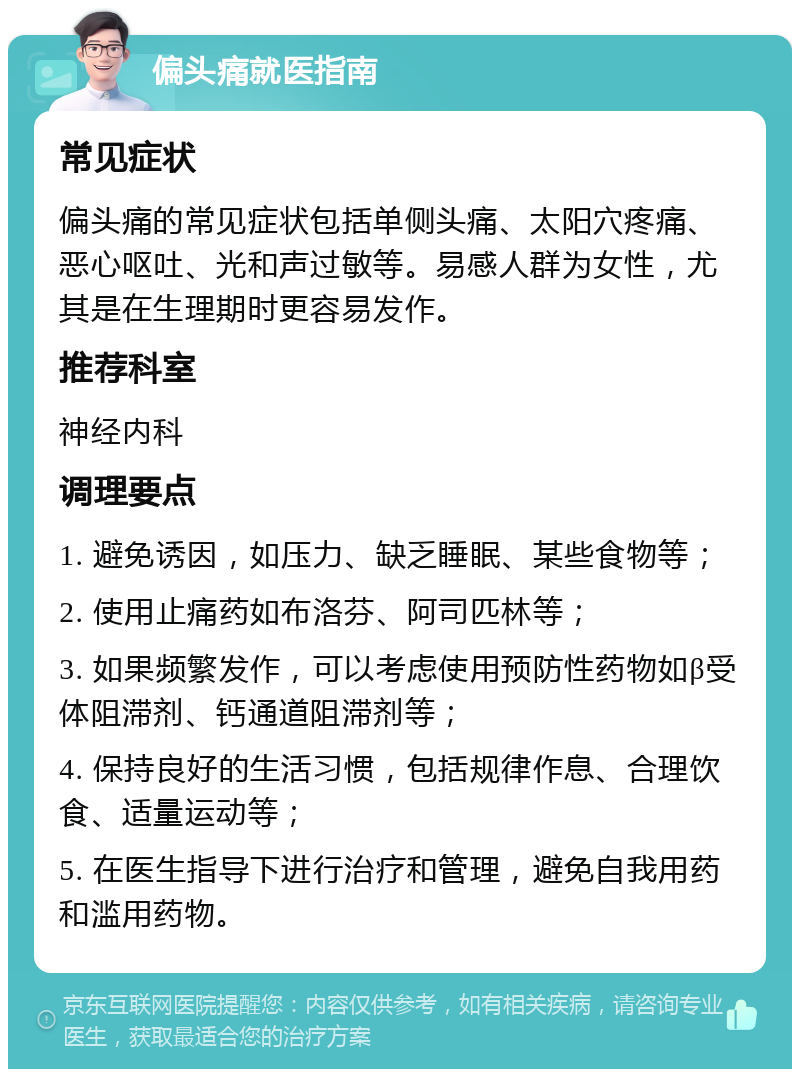 偏头痛就医指南 常见症状 偏头痛的常见症状包括单侧头痛、太阳穴疼痛、恶心呕吐、光和声过敏等。易感人群为女性，尤其是在生理期时更容易发作。 推荐科室 神经内科 调理要点 1. 避免诱因，如压力、缺乏睡眠、某些食物等； 2. 使用止痛药如布洛芬、阿司匹林等； 3. 如果频繁发作，可以考虑使用预防性药物如β受体阻滞剂、钙通道阻滞剂等； 4. 保持良好的生活习惯，包括规律作息、合理饮食、适量运动等； 5. 在医生指导下进行治疗和管理，避免自我用药和滥用药物。