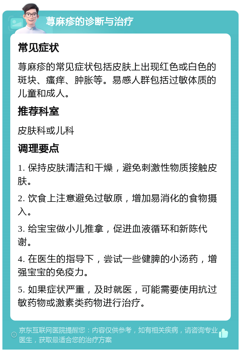 荨麻疹的诊断与治疗 常见症状 荨麻疹的常见症状包括皮肤上出现红色或白色的斑块、瘙痒、肿胀等。易感人群包括过敏体质的儿童和成人。 推荐科室 皮肤科或儿科 调理要点 1. 保持皮肤清洁和干燥，避免刺激性物质接触皮肤。 2. 饮食上注意避免过敏原，增加易消化的食物摄入。 3. 给宝宝做小儿推拿，促进血液循环和新陈代谢。 4. 在医生的指导下，尝试一些健脾的小汤药，增强宝宝的免疫力。 5. 如果症状严重，及时就医，可能需要使用抗过敏药物或激素类药物进行治疗。