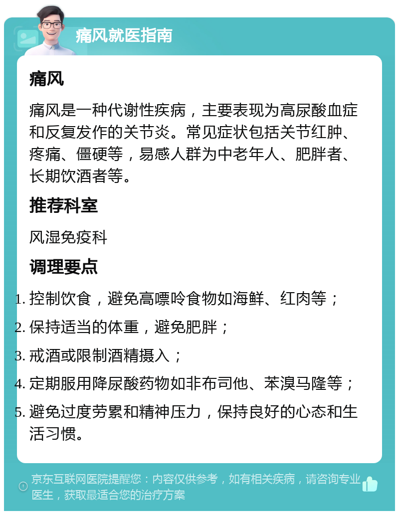 痛风就医指南 痛风 痛风是一种代谢性疾病，主要表现为高尿酸血症和反复发作的关节炎。常见症状包括关节红肿、疼痛、僵硬等，易感人群为中老年人、肥胖者、长期饮酒者等。 推荐科室 风湿免疫科 调理要点 控制饮食，避免高嘌呤食物如海鲜、红肉等； 保持适当的体重，避免肥胖； 戒酒或限制酒精摄入； 定期服用降尿酸药物如非布司他、苯溴马隆等； 避免过度劳累和精神压力，保持良好的心态和生活习惯。