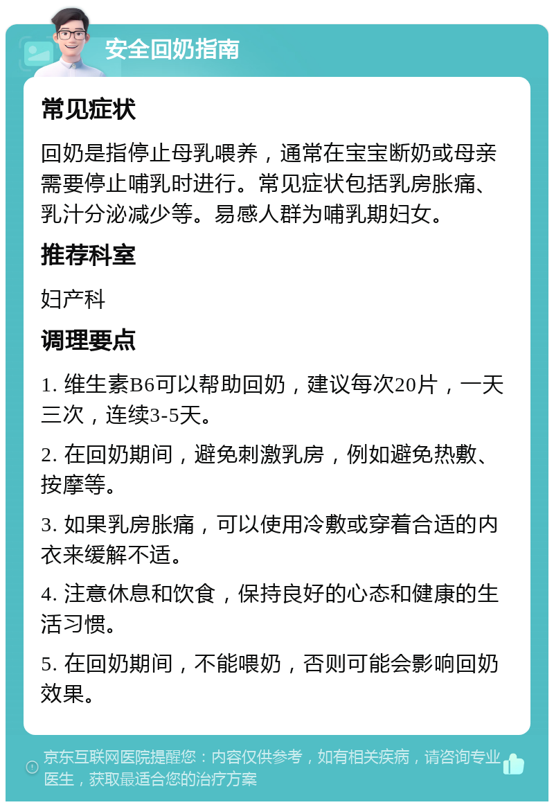 安全回奶指南 常见症状 回奶是指停止母乳喂养，通常在宝宝断奶或母亲需要停止哺乳时进行。常见症状包括乳房胀痛、乳汁分泌减少等。易感人群为哺乳期妇女。 推荐科室 妇产科 调理要点 1. 维生素B6可以帮助回奶，建议每次20片，一天三次，连续3-5天。 2. 在回奶期间，避免刺激乳房，例如避免热敷、按摩等。 3. 如果乳房胀痛，可以使用冷敷或穿着合适的内衣来缓解不适。 4. 注意休息和饮食，保持良好的心态和健康的生活习惯。 5. 在回奶期间，不能喂奶，否则可能会影响回奶效果。