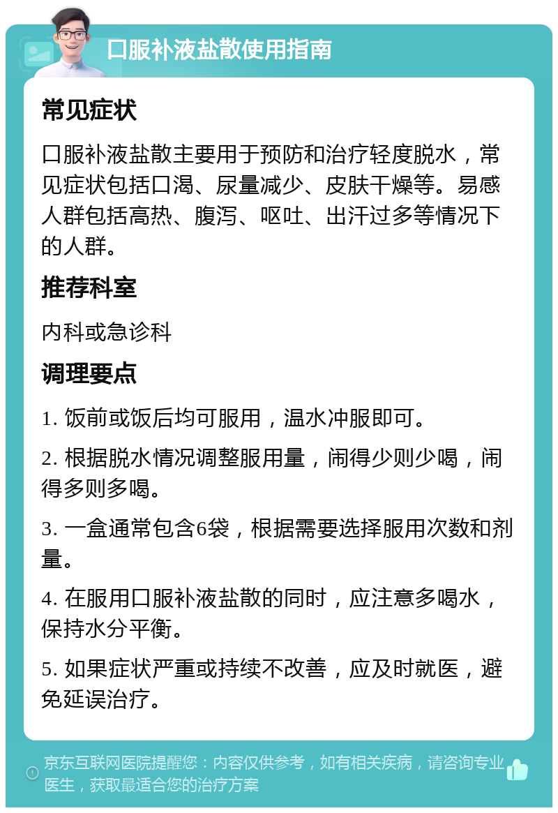 口服补液盐散使用指南 常见症状 口服补液盐散主要用于预防和治疗轻度脱水，常见症状包括口渴、尿量减少、皮肤干燥等。易感人群包括高热、腹泻、呕吐、出汗过多等情况下的人群。 推荐科室 内科或急诊科 调理要点 1. 饭前或饭后均可服用，温水冲服即可。 2. 根据脱水情况调整服用量，闹得少则少喝，闹得多则多喝。 3. 一盒通常包含6袋，根据需要选择服用次数和剂量。 4. 在服用口服补液盐散的同时，应注意多喝水，保持水分平衡。 5. 如果症状严重或持续不改善，应及时就医，避免延误治疗。