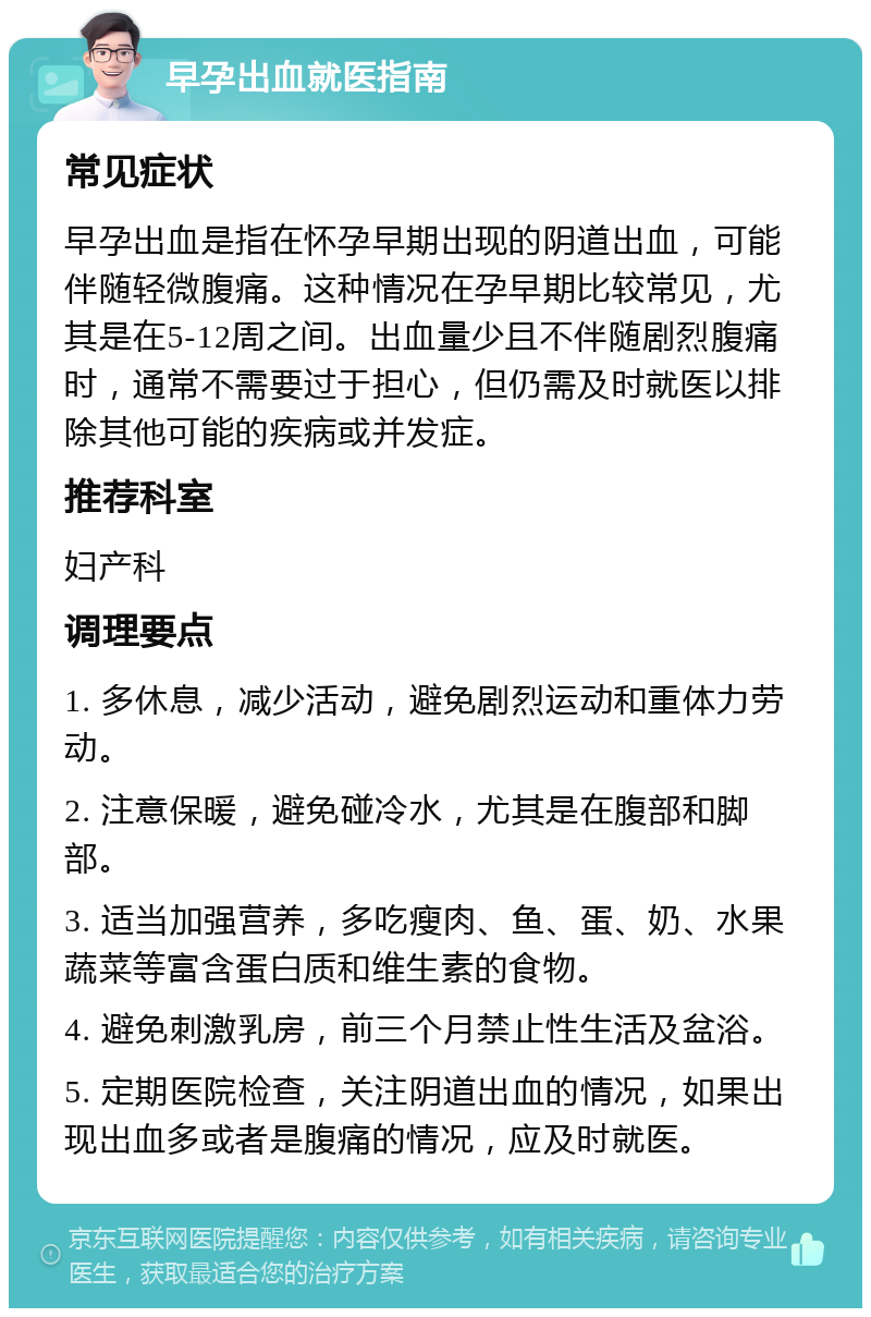 早孕出血就医指南 常见症状 早孕出血是指在怀孕早期出现的阴道出血，可能伴随轻微腹痛。这种情况在孕早期比较常见，尤其是在5-12周之间。出血量少且不伴随剧烈腹痛时，通常不需要过于担心，但仍需及时就医以排除其他可能的疾病或并发症。 推荐科室 妇产科 调理要点 1. 多休息，减少活动，避免剧烈运动和重体力劳动。 2. 注意保暖，避免碰冷水，尤其是在腹部和脚部。 3. 适当加强营养，多吃瘦肉、鱼、蛋、奶、水果蔬菜等富含蛋白质和维生素的食物。 4. 避免刺激乳房，前三个月禁止性生活及盆浴。 5. 定期医院检查，关注阴道出血的情况，如果出现出血多或者是腹痛的情况，应及时就医。