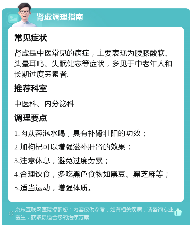 肾虚调理指南 常见症状 肾虚是中医常见的病症，主要表现为腰膝酸软、头晕耳鸣、失眠健忘等症状，多见于中老年人和长期过度劳累者。 推荐科室 中医科、内分泌科 调理要点 1.肉苁蓉泡水喝，具有补肾壮阳的功效； 2.加枸杞可以增强滋补肝肾的效果； 3.注意休息，避免过度劳累； 4.合理饮食，多吃黑色食物如黑豆、黑芝麻等； 5.适当运动，增强体质。