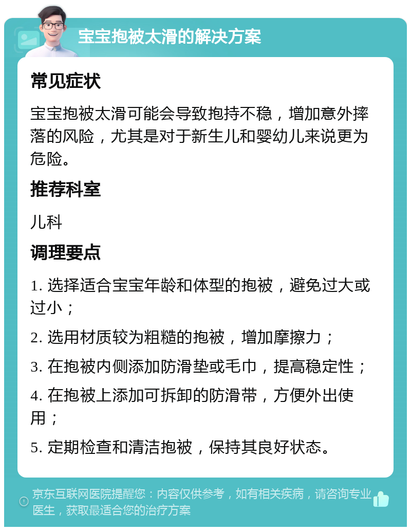 宝宝抱被太滑的解决方案 常见症状 宝宝抱被太滑可能会导致抱持不稳，增加意外摔落的风险，尤其是对于新生儿和婴幼儿来说更为危险。 推荐科室 儿科 调理要点 1. 选择适合宝宝年龄和体型的抱被，避免过大或过小； 2. 选用材质较为粗糙的抱被，增加摩擦力； 3. 在抱被内侧添加防滑垫或毛巾，提高稳定性； 4. 在抱被上添加可拆卸的防滑带，方便外出使用； 5. 定期检查和清洁抱被，保持其良好状态。