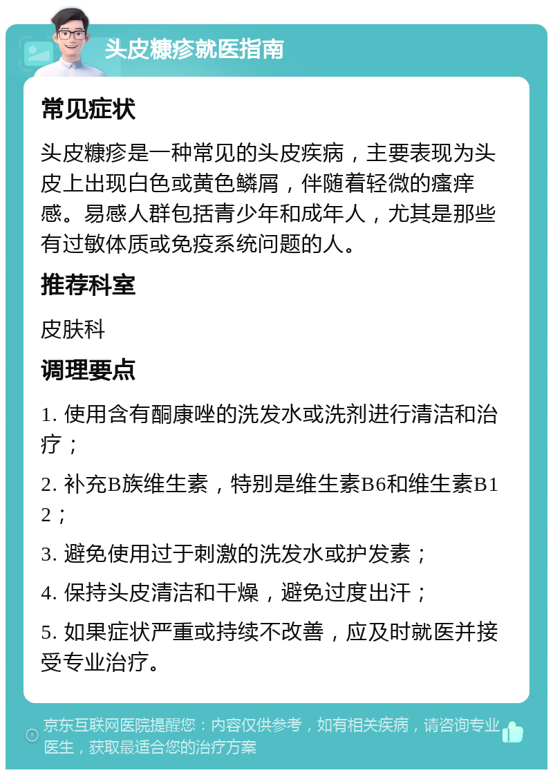 头皮糠疹就医指南 常见症状 头皮糠疹是一种常见的头皮疾病，主要表现为头皮上出现白色或黄色鳞屑，伴随着轻微的瘙痒感。易感人群包括青少年和成年人，尤其是那些有过敏体质或免疫系统问题的人。 推荐科室 皮肤科 调理要点 1. 使用含有酮康唑的洗发水或洗剂进行清洁和治疗； 2. 补充B族维生素，特别是维生素B6和维生素B12； 3. 避免使用过于刺激的洗发水或护发素； 4. 保持头皮清洁和干燥，避免过度出汗； 5. 如果症状严重或持续不改善，应及时就医并接受专业治疗。