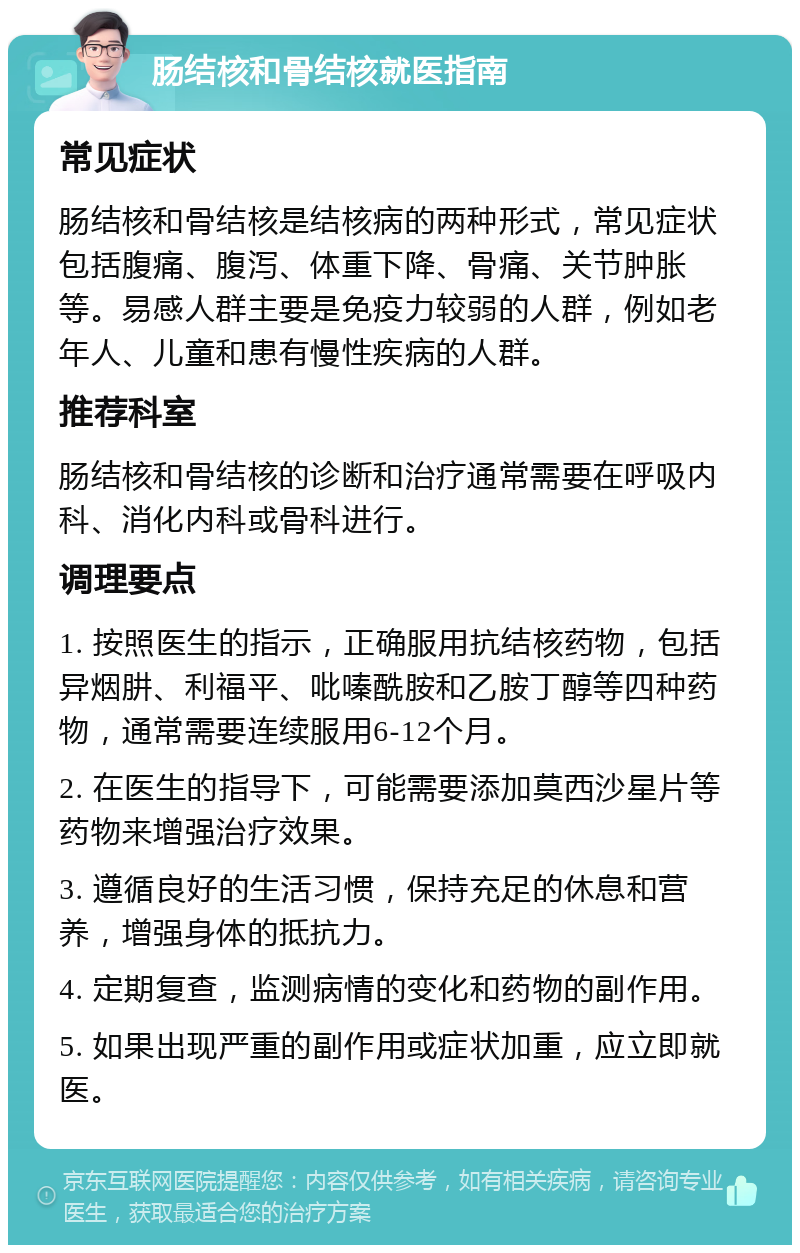 肠结核和骨结核就医指南 常见症状 肠结核和骨结核是结核病的两种形式，常见症状包括腹痛、腹泻、体重下降、骨痛、关节肿胀等。易感人群主要是免疫力较弱的人群，例如老年人、儿童和患有慢性疾病的人群。 推荐科室 肠结核和骨结核的诊断和治疗通常需要在呼吸内科、消化内科或骨科进行。 调理要点 1. 按照医生的指示，正确服用抗结核药物，包括异烟肼、利福平、吡嗪酰胺和乙胺丁醇等四种药物，通常需要连续服用6-12个月。 2. 在医生的指导下，可能需要添加莫西沙星片等药物来增强治疗效果。 3. 遵循良好的生活习惯，保持充足的休息和营养，增强身体的抵抗力。 4. 定期复查，监测病情的变化和药物的副作用。 5. 如果出现严重的副作用或症状加重，应立即就医。