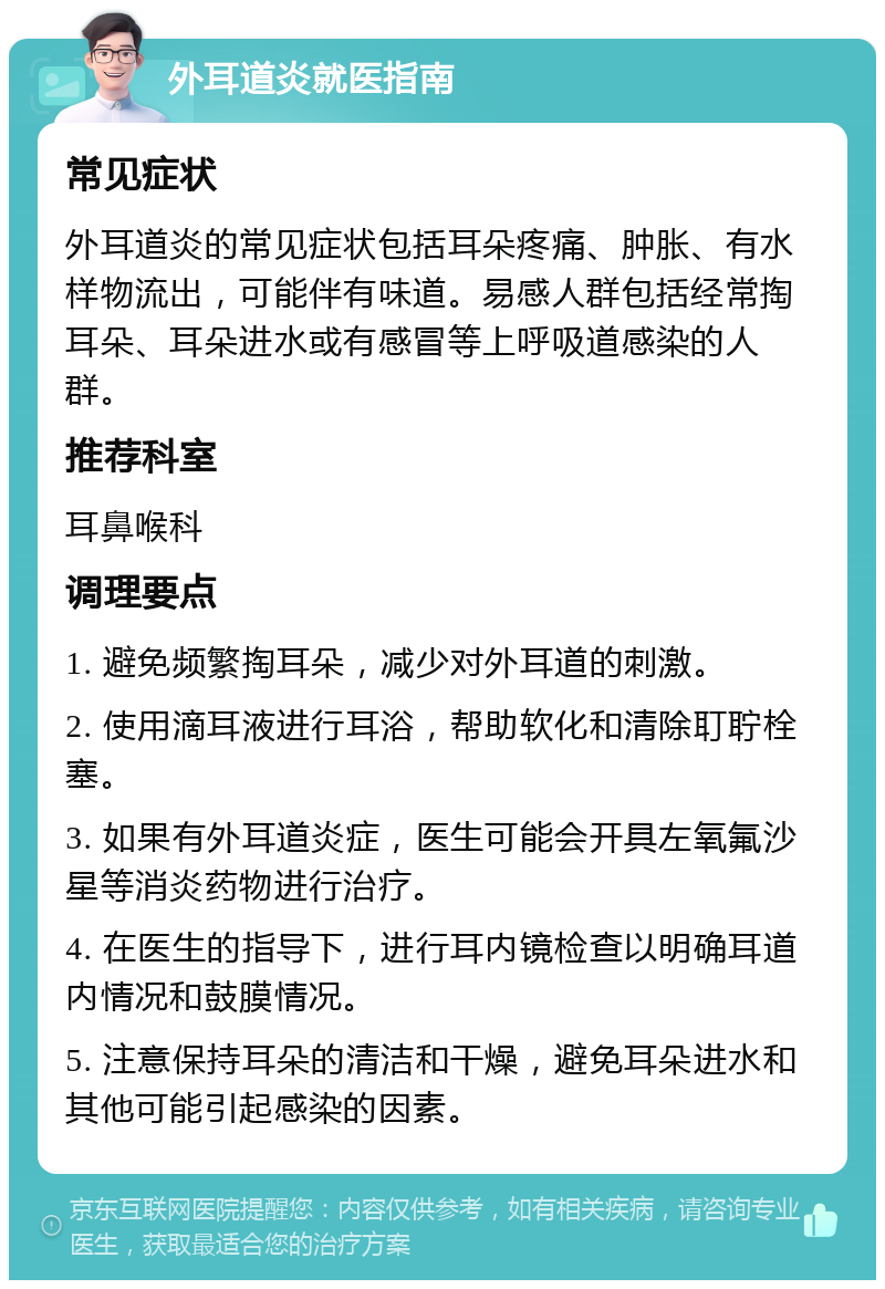 外耳道炎就医指南 常见症状 外耳道炎的常见症状包括耳朵疼痛、肿胀、有水样物流出，可能伴有味道。易感人群包括经常掏耳朵、耳朵进水或有感冒等上呼吸道感染的人群。 推荐科室 耳鼻喉科 调理要点 1. 避免频繁掏耳朵，减少对外耳道的刺激。 2. 使用滴耳液进行耳浴，帮助软化和清除耵聍栓塞。 3. 如果有外耳道炎症，医生可能会开具左氧氟沙星等消炎药物进行治疗。 4. 在医生的指导下，进行耳内镜检查以明确耳道内情况和鼓膜情况。 5. 注意保持耳朵的清洁和干燥，避免耳朵进水和其他可能引起感染的因素。