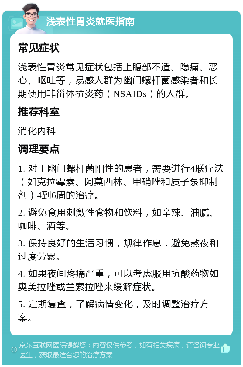 浅表性胃炎就医指南 常见症状 浅表性胃炎常见症状包括上腹部不适、隐痛、恶心、呕吐等，易感人群为幽门螺杆菌感染者和长期使用非甾体抗炎药（NSAIDs）的人群。 推荐科室 消化内科 调理要点 1. 对于幽门螺杆菌阳性的患者，需要进行4联疗法（如克拉霉素、阿莫西林、甲硝唑和质子泵抑制剂）4到6周的治疗。 2. 避免食用刺激性食物和饮料，如辛辣、油腻、咖啡、酒等。 3. 保持良好的生活习惯，规律作息，避免熬夜和过度劳累。 4. 如果夜间疼痛严重，可以考虑服用抗酸药物如奥美拉唑或兰索拉唑来缓解症状。 5. 定期复查，了解病情变化，及时调整治疗方案。