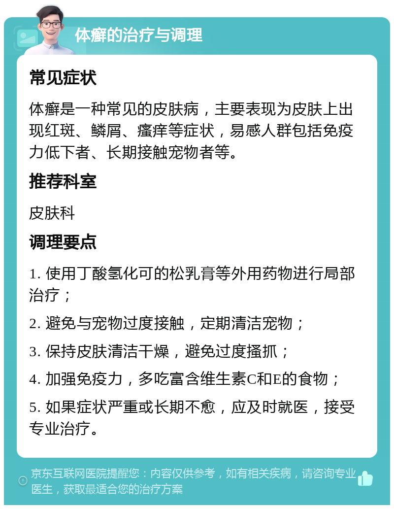 体癣的治疗与调理 常见症状 体癣是一种常见的皮肤病，主要表现为皮肤上出现红斑、鳞屑、瘙痒等症状，易感人群包括免疫力低下者、长期接触宠物者等。 推荐科室 皮肤科 调理要点 1. 使用丁酸氢化可的松乳膏等外用药物进行局部治疗； 2. 避免与宠物过度接触，定期清洁宠物； 3. 保持皮肤清洁干燥，避免过度搔抓； 4. 加强免疫力，多吃富含维生素C和E的食物； 5. 如果症状严重或长期不愈，应及时就医，接受专业治疗。