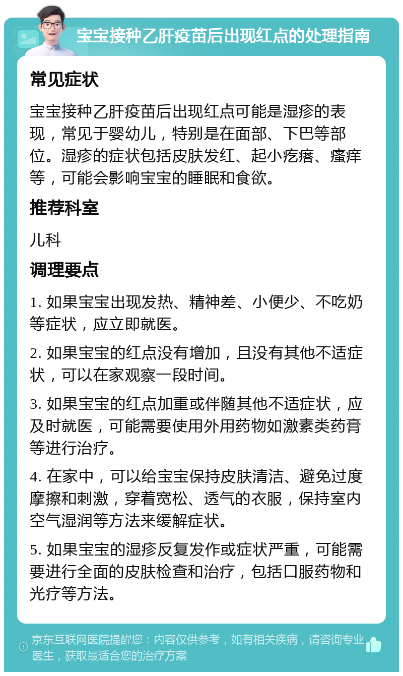 宝宝接种乙肝疫苗后出现红点的处理指南 常见症状 宝宝接种乙肝疫苗后出现红点可能是湿疹的表现，常见于婴幼儿，特别是在面部、下巴等部位。湿疹的症状包括皮肤发红、起小疙瘩、瘙痒等，可能会影响宝宝的睡眠和食欲。 推荐科室 儿科 调理要点 1. 如果宝宝出现发热、精神差、小便少、不吃奶等症状，应立即就医。 2. 如果宝宝的红点没有增加，且没有其他不适症状，可以在家观察一段时间。 3. 如果宝宝的红点加重或伴随其他不适症状，应及时就医，可能需要使用外用药物如激素类药膏等进行治疗。 4. 在家中，可以给宝宝保持皮肤清洁、避免过度摩擦和刺激，穿着宽松、透气的衣服，保持室内空气湿润等方法来缓解症状。 5. 如果宝宝的湿疹反复发作或症状严重，可能需要进行全面的皮肤检查和治疗，包括口服药物和光疗等方法。