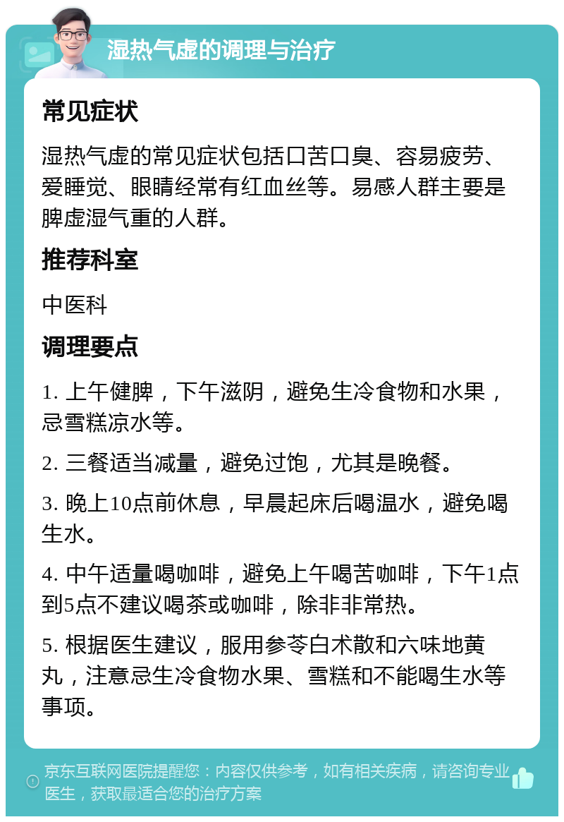 湿热气虚的调理与治疗 常见症状 湿热气虚的常见症状包括口苦口臭、容易疲劳、爱睡觉、眼睛经常有红血丝等。易感人群主要是脾虚湿气重的人群。 推荐科室 中医科 调理要点 1. 上午健脾，下午滋阴，避免生冷食物和水果，忌雪糕凉水等。 2. 三餐适当减量，避免过饱，尤其是晚餐。 3. 晚上10点前休息，早晨起床后喝温水，避免喝生水。 4. 中午适量喝咖啡，避免上午喝苦咖啡，下午1点到5点不建议喝茶或咖啡，除非非常热。 5. 根据医生建议，服用参苓白术散和六味地黄丸，注意忌生冷食物水果、雪糕和不能喝生水等事项。