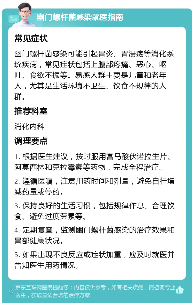 幽门螺杆菌感染就医指南 常见症状 幽门螺杆菌感染可能引起胃炎、胃溃疡等消化系统疾病，常见症状包括上腹部疼痛、恶心、呕吐、食欲不振等。易感人群主要是儿童和老年人，尤其是生活环境不卫生、饮食不规律的人群。 推荐科室 消化内科 调理要点 1. 根据医生建议，按时服用富马酸伏诺拉生片、阿莫西林和克拉霉素等药物，完成全程治疗。 2. 遵循医嘱，注意用药时间和剂量，避免自行增减药量或停药。 3. 保持良好的生活习惯，包括规律作息、合理饮食、避免过度劳累等。 4. 定期复查，监测幽门螺杆菌感染的治疗效果和胃部健康状况。 5. 如果出现不良反应或症状加重，应及时就医并告知医生用药情况。