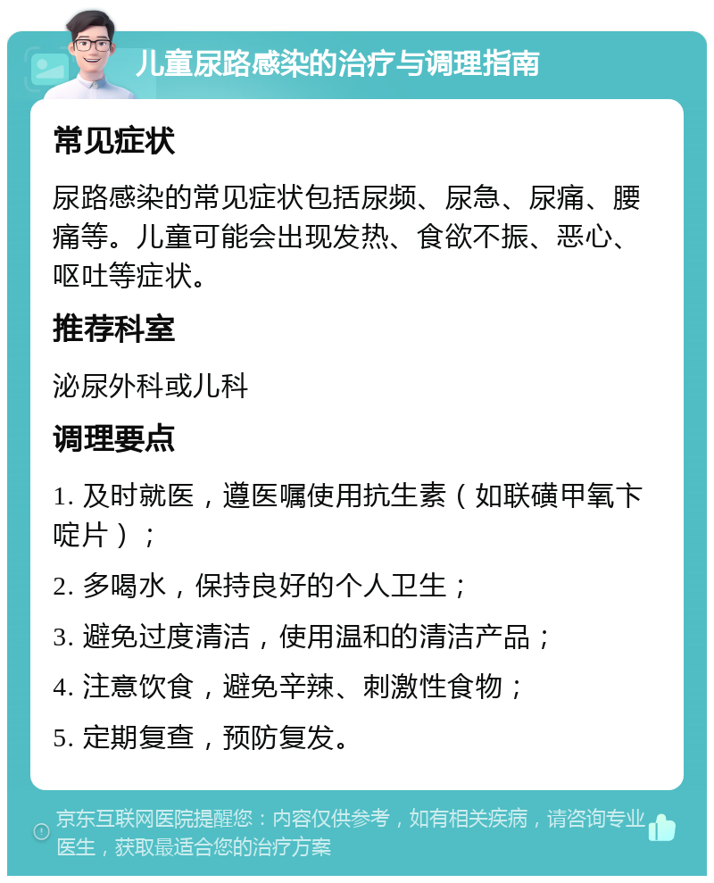 儿童尿路感染的治疗与调理指南 常见症状 尿路感染的常见症状包括尿频、尿急、尿痛、腰痛等。儿童可能会出现发热、食欲不振、恶心、呕吐等症状。 推荐科室 泌尿外科或儿科 调理要点 1. 及时就医，遵医嘱使用抗生素（如联磺甲氧卞啶片）； 2. 多喝水，保持良好的个人卫生； 3. 避免过度清洁，使用温和的清洁产品； 4. 注意饮食，避免辛辣、刺激性食物； 5. 定期复查，预防复发。