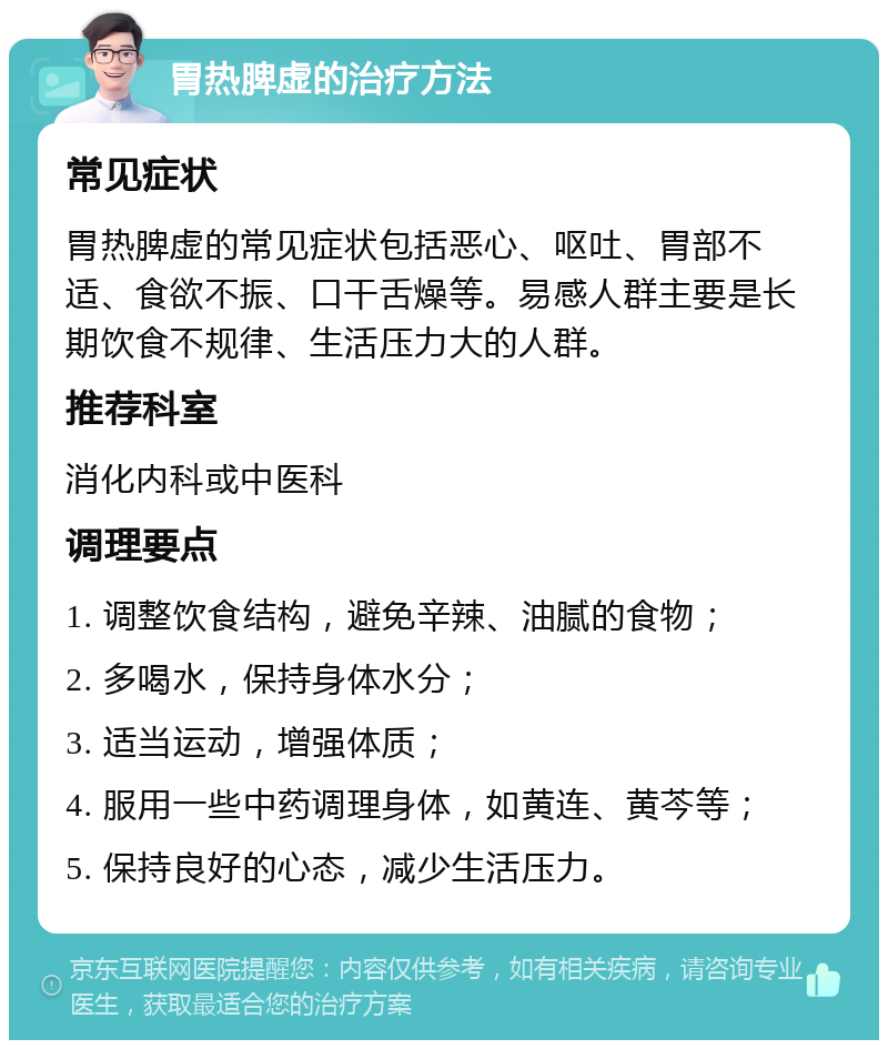 胃热脾虚的治疗方法 常见症状 胃热脾虚的常见症状包括恶心、呕吐、胃部不适、食欲不振、口干舌燥等。易感人群主要是长期饮食不规律、生活压力大的人群。 推荐科室 消化内科或中医科 调理要点 1. 调整饮食结构，避免辛辣、油腻的食物； 2. 多喝水，保持身体水分； 3. 适当运动，增强体质； 4. 服用一些中药调理身体，如黄连、黄芩等； 5. 保持良好的心态，减少生活压力。