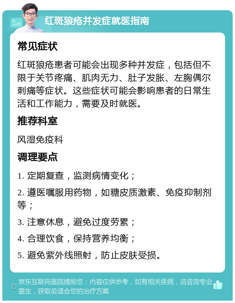 红斑狼疮并发症就医指南 常见症状 红斑狼疮患者可能会出现多种并发症，包括但不限于关节疼痛、肌肉无力、肚子发胀、左胸偶尔刺痛等症状。这些症状可能会影响患者的日常生活和工作能力，需要及时就医。 推荐科室 风湿免疫科 调理要点 1. 定期复查，监测病情变化； 2. 遵医嘱服用药物，如糖皮质激素、免疫抑制剂等； 3. 注意休息，避免过度劳累； 4. 合理饮食，保持营养均衡； 5. 避免紫外线照射，防止皮肤受损。