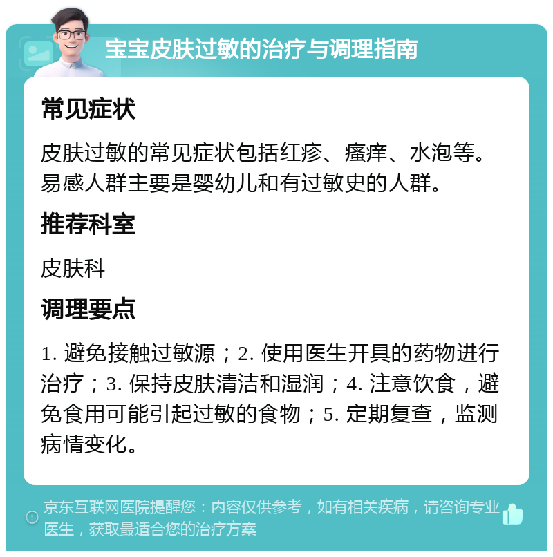 宝宝皮肤过敏的治疗与调理指南 常见症状 皮肤过敏的常见症状包括红疹、瘙痒、水泡等。易感人群主要是婴幼儿和有过敏史的人群。 推荐科室 皮肤科 调理要点 1. 避免接触过敏源；2. 使用医生开具的药物进行治疗；3. 保持皮肤清洁和湿润；4. 注意饮食，避免食用可能引起过敏的食物；5. 定期复查，监测病情变化。