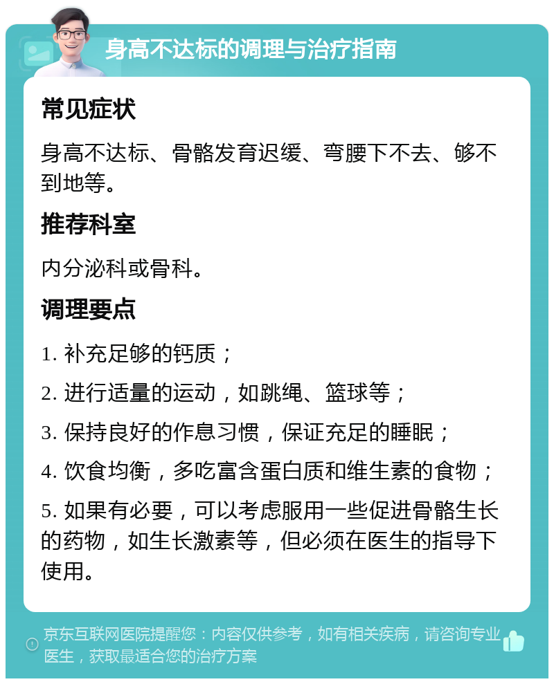 身高不达标的调理与治疗指南 常见症状 身高不达标、骨骼发育迟缓、弯腰下不去、够不到地等。 推荐科室 内分泌科或骨科。 调理要点 1. 补充足够的钙质； 2. 进行适量的运动，如跳绳、篮球等； 3. 保持良好的作息习惯，保证充足的睡眠； 4. 饮食均衡，多吃富含蛋白质和维生素的食物； 5. 如果有必要，可以考虑服用一些促进骨骼生长的药物，如生长激素等，但必须在医生的指导下使用。