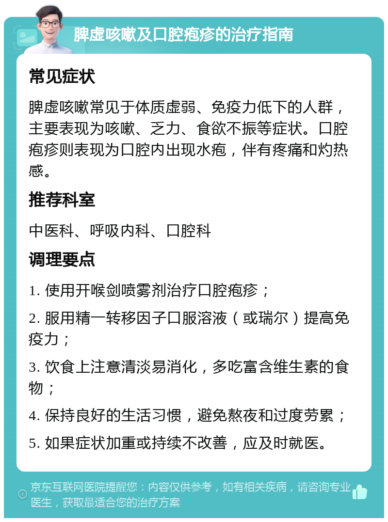 脾虚咳嗽及口腔疱疹的治疗指南 常见症状 脾虚咳嗽常见于体质虚弱、免疫力低下的人群，主要表现为咳嗽、乏力、食欲不振等症状。口腔疱疹则表现为口腔内出现水疱，伴有疼痛和灼热感。 推荐科室 中医科、呼吸内科、口腔科 调理要点 1. 使用开喉剑喷雾剂治疗口腔疱疹； 2. 服用精一转移因子口服溶液（或瑞尔）提高免疫力； 3. 饮食上注意清淡易消化，多吃富含维生素的食物； 4. 保持良好的生活习惯，避免熬夜和过度劳累； 5. 如果症状加重或持续不改善，应及时就医。