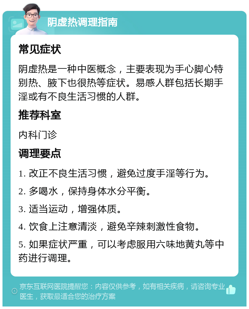 阴虚热调理指南 常见症状 阴虚热是一种中医概念，主要表现为手心脚心特别热、腋下也很热等症状。易感人群包括长期手淫或有不良生活习惯的人群。 推荐科室 内科门诊 调理要点 1. 改正不良生活习惯，避免过度手淫等行为。 2. 多喝水，保持身体水分平衡。 3. 适当运动，增强体质。 4. 饮食上注意清淡，避免辛辣刺激性食物。 5. 如果症状严重，可以考虑服用六味地黄丸等中药进行调理。