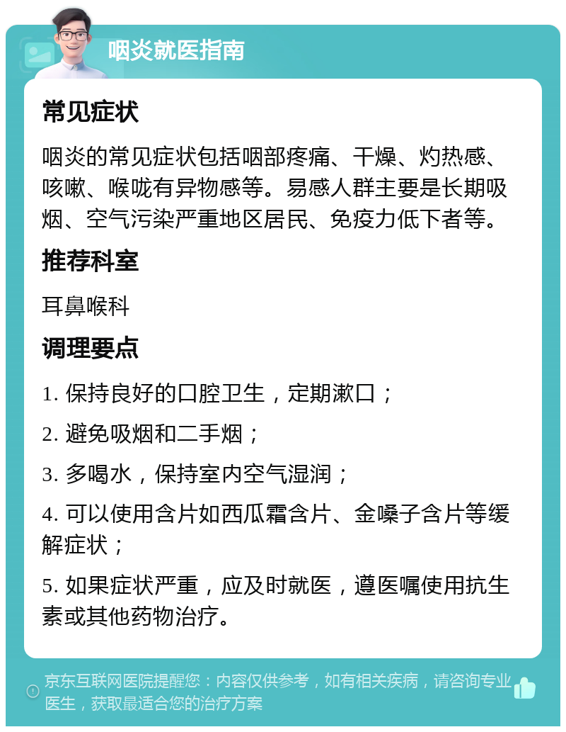 咽炎就医指南 常见症状 咽炎的常见症状包括咽部疼痛、干燥、灼热感、咳嗽、喉咙有异物感等。易感人群主要是长期吸烟、空气污染严重地区居民、免疫力低下者等。 推荐科室 耳鼻喉科 调理要点 1. 保持良好的口腔卫生，定期漱口； 2. 避免吸烟和二手烟； 3. 多喝水，保持室内空气湿润； 4. 可以使用含片如西瓜霜含片、金嗓子含片等缓解症状； 5. 如果症状严重，应及时就医，遵医嘱使用抗生素或其他药物治疗。