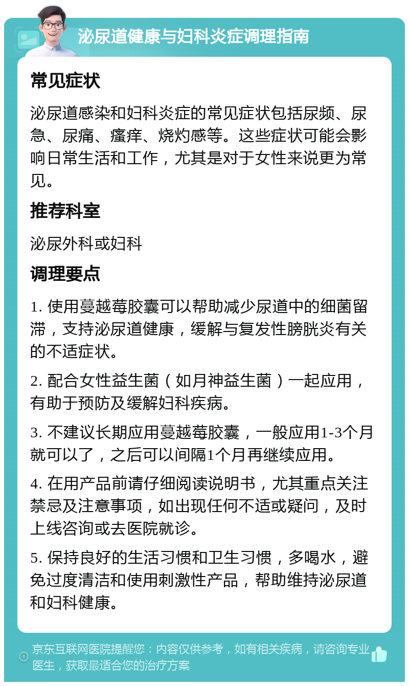 泌尿道健康与妇科炎症调理指南 常见症状 泌尿道感染和妇科炎症的常见症状包括尿频、尿急、尿痛、瘙痒、烧灼感等。这些症状可能会影响日常生活和工作，尤其是对于女性来说更为常见。 推荐科室 泌尿外科或妇科 调理要点 1. 使用蔓越莓胶囊可以帮助减少尿道中的细菌留滞，支持泌尿道健康，缓解与复发性膀胱炎有关的不适症状。 2. 配合女性益生菌（如月神益生菌）一起应用，有助于预防及缓解妇科疾病。 3. 不建议长期应用蔓越莓胶囊，一般应用1-3个月就可以了，之后可以间隔1个月再继续应用。 4. 在用产品前请仔细阅读说明书，尤其重点关注禁忌及注意事项，如出现任何不适或疑问，及时上线咨询或去医院就诊。 5. 保持良好的生活习惯和卫生习惯，多喝水，避免过度清洁和使用刺激性产品，帮助维持泌尿道和妇科健康。