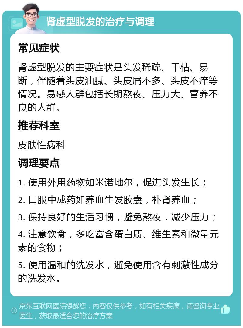 肾虚型脱发的治疗与调理 常见症状 肾虚型脱发的主要症状是头发稀疏、干枯、易断，伴随着头皮油腻、头皮屑不多、头皮不痒等情况。易感人群包括长期熬夜、压力大、营养不良的人群。 推荐科室 皮肤性病科 调理要点 1. 使用外用药物如米诺地尔，促进头发生长； 2. 口服中成药如养血生发胶囊，补肾养血； 3. 保持良好的生活习惯，避免熬夜，减少压力； 4. 注意饮食，多吃富含蛋白质、维生素和微量元素的食物； 5. 使用温和的洗发水，避免使用含有刺激性成分的洗发水。