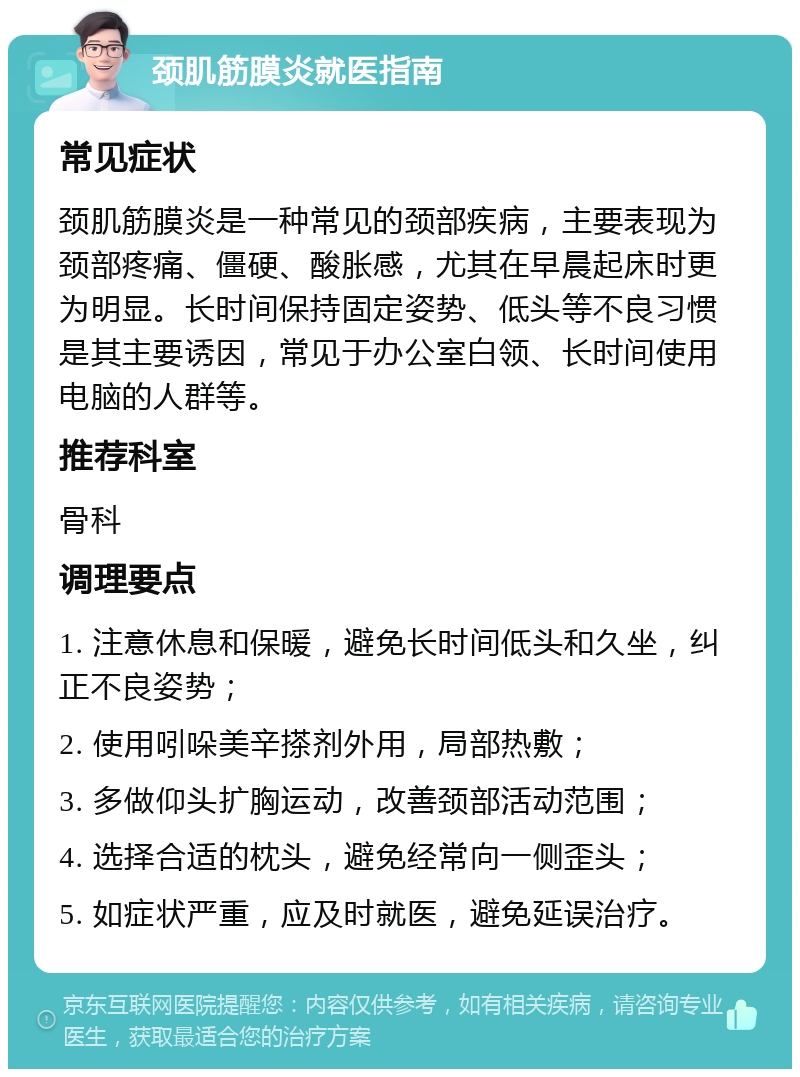 颈肌筋膜炎就医指南 常见症状 颈肌筋膜炎是一种常见的颈部疾病，主要表现为颈部疼痛、僵硬、酸胀感，尤其在早晨起床时更为明显。长时间保持固定姿势、低头等不良习惯是其主要诱因，常见于办公室白领、长时间使用电脑的人群等。 推荐科室 骨科 调理要点 1. 注意休息和保暖，避免长时间低头和久坐，纠正不良姿势； 2. 使用吲哚美辛搽剂外用，局部热敷； 3. 多做仰头扩胸运动，改善颈部活动范围； 4. 选择合适的枕头，避免经常向一侧歪头； 5. 如症状严重，应及时就医，避免延误治疗。