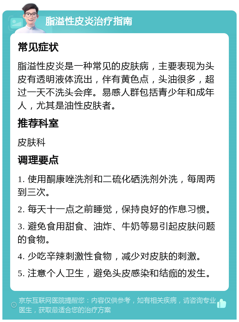 脂溢性皮炎治疗指南 常见症状 脂溢性皮炎是一种常见的皮肤病，主要表现为头皮有透明液体流出，伴有黄色点，头油很多，超过一天不洗头会痒。易感人群包括青少年和成年人，尤其是油性皮肤者。 推荐科室 皮肤科 调理要点 1. 使用酮康唑洗剂和二硫化硒洗剂外洗，每周两到三次。 2. 每天十一点之前睡觉，保持良好的作息习惯。 3. 避免食用甜食、油炸、牛奶等易引起皮肤问题的食物。 4. 少吃辛辣刺激性食物，减少对皮肤的刺激。 5. 注意个人卫生，避免头皮感染和结痂的发生。