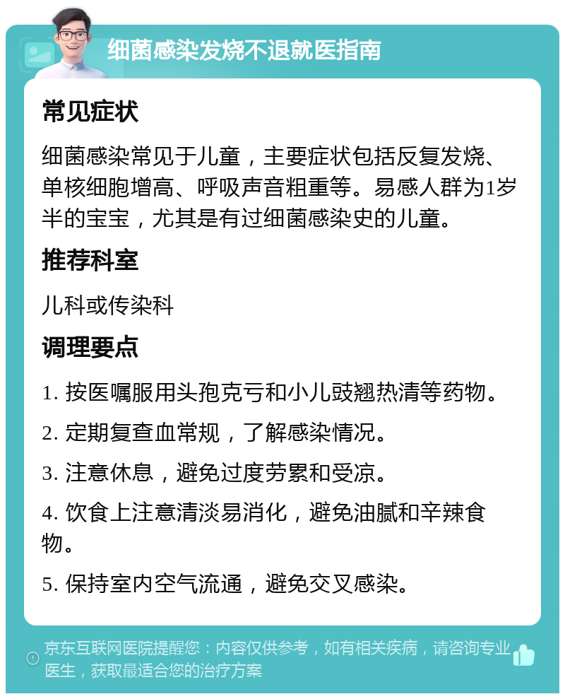 细菌感染发烧不退就医指南 常见症状 细菌感染常见于儿童，主要症状包括反复发烧、单核细胞增高、呼吸声音粗重等。易感人群为1岁半的宝宝，尤其是有过细菌感染史的儿童。 推荐科室 儿科或传染科 调理要点 1. 按医嘱服用头孢克亏和小儿豉翘热清等药物。 2. 定期复查血常规，了解感染情况。 3. 注意休息，避免过度劳累和受凉。 4. 饮食上注意清淡易消化，避免油腻和辛辣食物。 5. 保持室内空气流通，避免交叉感染。