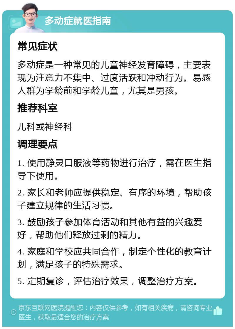 多动症就医指南 常见症状 多动症是一种常见的儿童神经发育障碍，主要表现为注意力不集中、过度活跃和冲动行为。易感人群为学龄前和学龄儿童，尤其是男孩。 推荐科室 儿科或神经科 调理要点 1. 使用静灵口服液等药物进行治疗，需在医生指导下使用。 2. 家长和老师应提供稳定、有序的环境，帮助孩子建立规律的生活习惯。 3. 鼓励孩子参加体育活动和其他有益的兴趣爱好，帮助他们释放过剩的精力。 4. 家庭和学校应共同合作，制定个性化的教育计划，满足孩子的特殊需求。 5. 定期复诊，评估治疗效果，调整治疗方案。