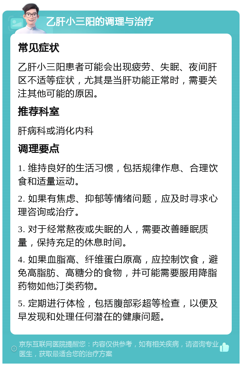 乙肝小三阳的调理与治疗 常见症状 乙肝小三阳患者可能会出现疲劳、失眠、夜间肝区不适等症状，尤其是当肝功能正常时，需要关注其他可能的原因。 推荐科室 肝病科或消化内科 调理要点 1. 维持良好的生活习惯，包括规律作息、合理饮食和适量运动。 2. 如果有焦虑、抑郁等情绪问题，应及时寻求心理咨询或治疗。 3. 对于经常熬夜或失眠的人，需要改善睡眠质量，保持充足的休息时间。 4. 如果血脂高、纤维蛋白原高，应控制饮食，避免高脂肪、高糖分的食物，并可能需要服用降脂药物如他汀类药物。 5. 定期进行体检，包括腹部彩超等检查，以便及早发现和处理任何潜在的健康问题。