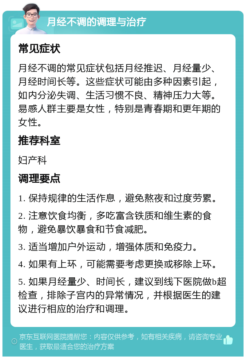 月经不调的调理与治疗 常见症状 月经不调的常见症状包括月经推迟、月经量少、月经时间长等。这些症状可能由多种因素引起，如内分泌失调、生活习惯不良、精神压力大等。易感人群主要是女性，特别是青春期和更年期的女性。 推荐科室 妇产科 调理要点 1. 保持规律的生活作息，避免熬夜和过度劳累。 2. 注意饮食均衡，多吃富含铁质和维生素的食物，避免暴饮暴食和节食减肥。 3. 适当增加户外运动，增强体质和免疫力。 4. 如果有上环，可能需要考虑更换或移除上环。 5. 如果月经量少、时间长，建议到线下医院做b超检查，排除子宫内的异常情况，并根据医生的建议进行相应的治疗和调理。