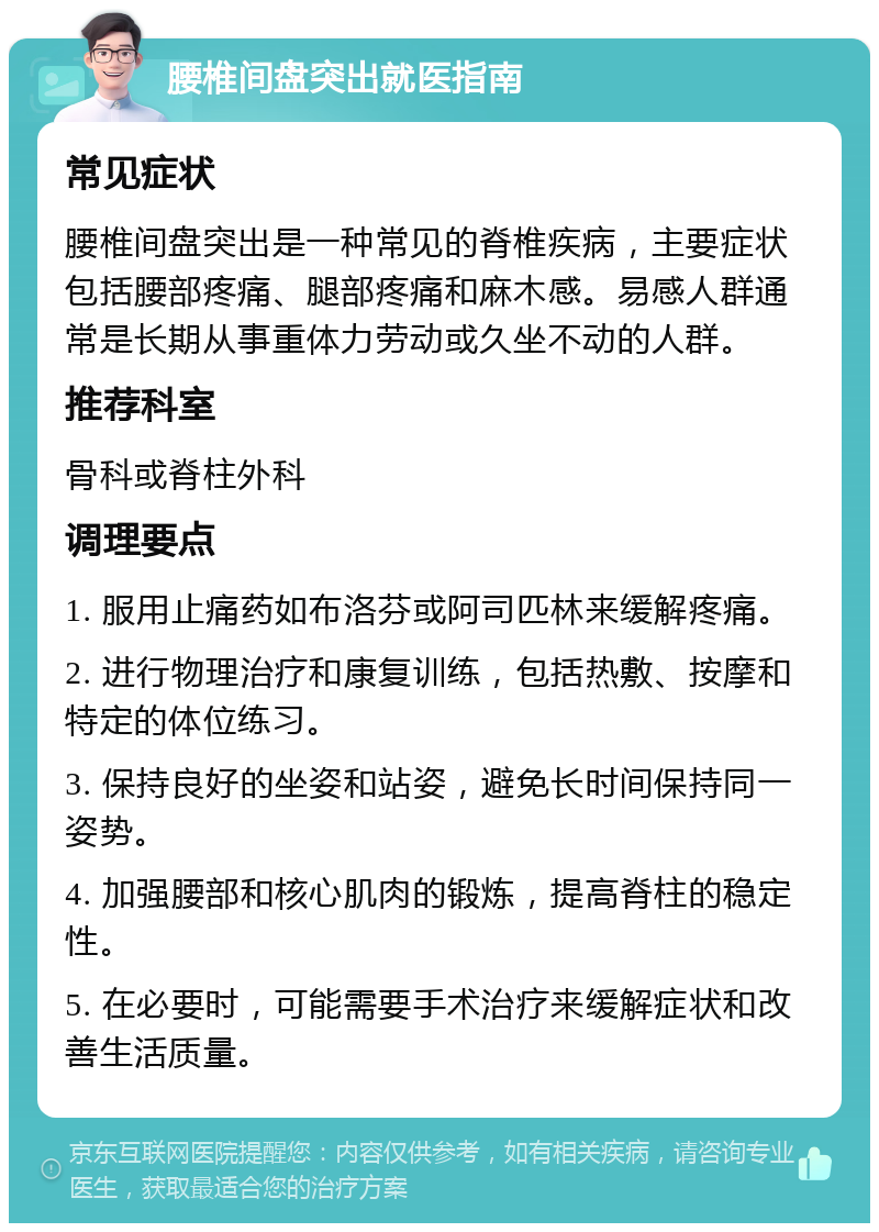 腰椎间盘突出就医指南 常见症状 腰椎间盘突出是一种常见的脊椎疾病，主要症状包括腰部疼痛、腿部疼痛和麻木感。易感人群通常是长期从事重体力劳动或久坐不动的人群。 推荐科室 骨科或脊柱外科 调理要点 1. 服用止痛药如布洛芬或阿司匹林来缓解疼痛。 2. 进行物理治疗和康复训练，包括热敷、按摩和特定的体位练习。 3. 保持良好的坐姿和站姿，避免长时间保持同一姿势。 4. 加强腰部和核心肌肉的锻炼，提高脊柱的稳定性。 5. 在必要时，可能需要手术治疗来缓解症状和改善生活质量。