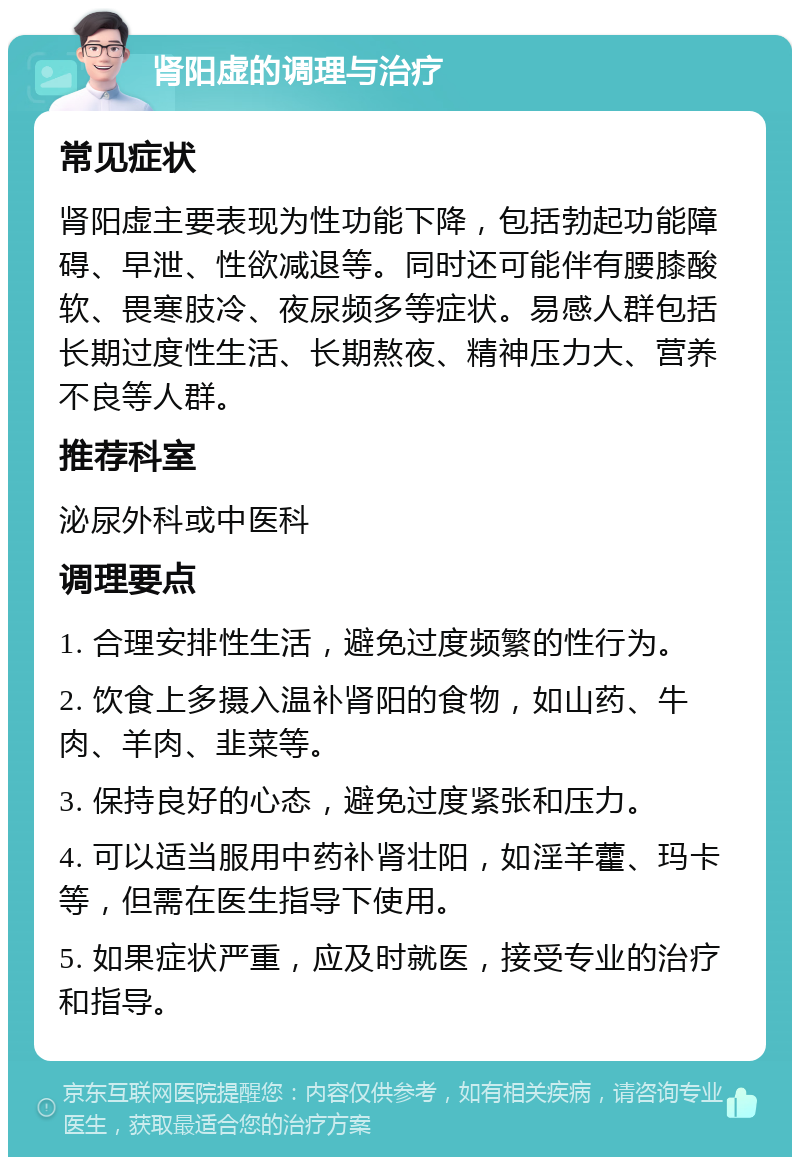 肾阳虚的调理与治疗 常见症状 肾阳虚主要表现为性功能下降，包括勃起功能障碍、早泄、性欲减退等。同时还可能伴有腰膝酸软、畏寒肢冷、夜尿频多等症状。易感人群包括长期过度性生活、长期熬夜、精神压力大、营养不良等人群。 推荐科室 泌尿外科或中医科 调理要点 1. 合理安排性生活，避免过度频繁的性行为。 2. 饮食上多摄入温补肾阳的食物，如山药、牛肉、羊肉、韭菜等。 3. 保持良好的心态，避免过度紧张和压力。 4. 可以适当服用中药补肾壮阳，如淫羊藿、玛卡等，但需在医生指导下使用。 5. 如果症状严重，应及时就医，接受专业的治疗和指导。