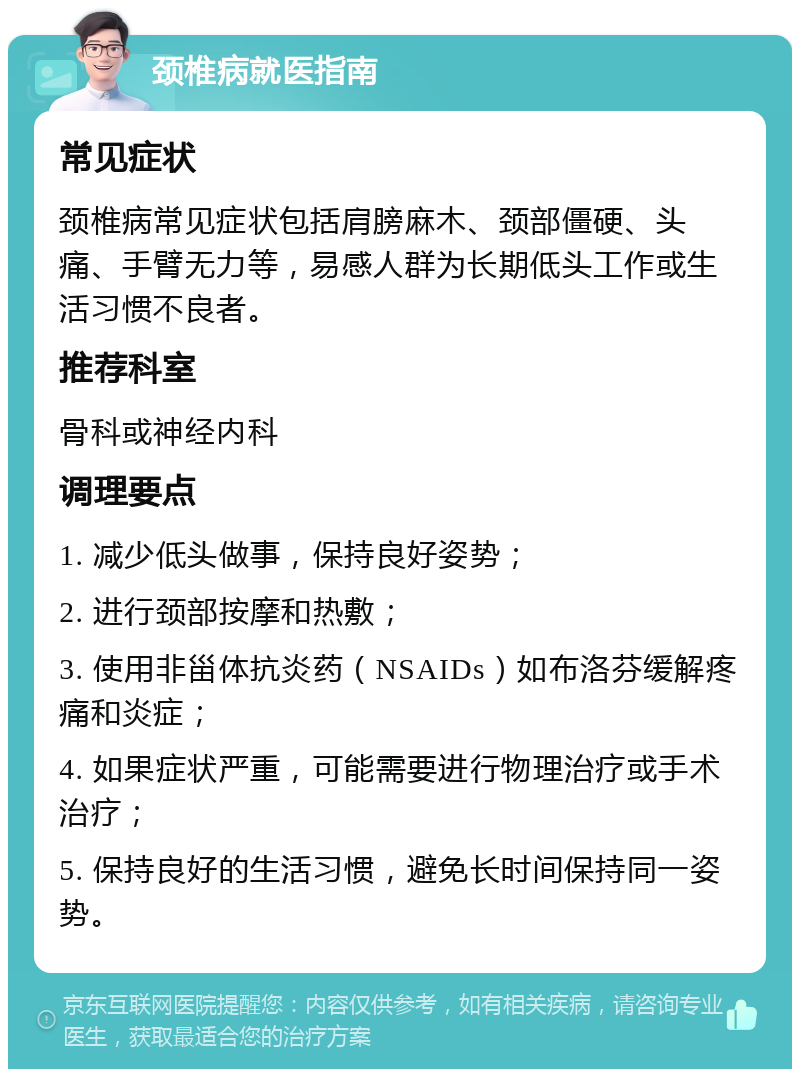 颈椎病就医指南 常见症状 颈椎病常见症状包括肩膀麻木、颈部僵硬、头痛、手臂无力等，易感人群为长期低头工作或生活习惯不良者。 推荐科室 骨科或神经内科 调理要点 1. 减少低头做事，保持良好姿势； 2. 进行颈部按摩和热敷； 3. 使用非甾体抗炎药（NSAIDs）如布洛芬缓解疼痛和炎症； 4. 如果症状严重，可能需要进行物理治疗或手术治疗； 5. 保持良好的生活习惯，避免长时间保持同一姿势。