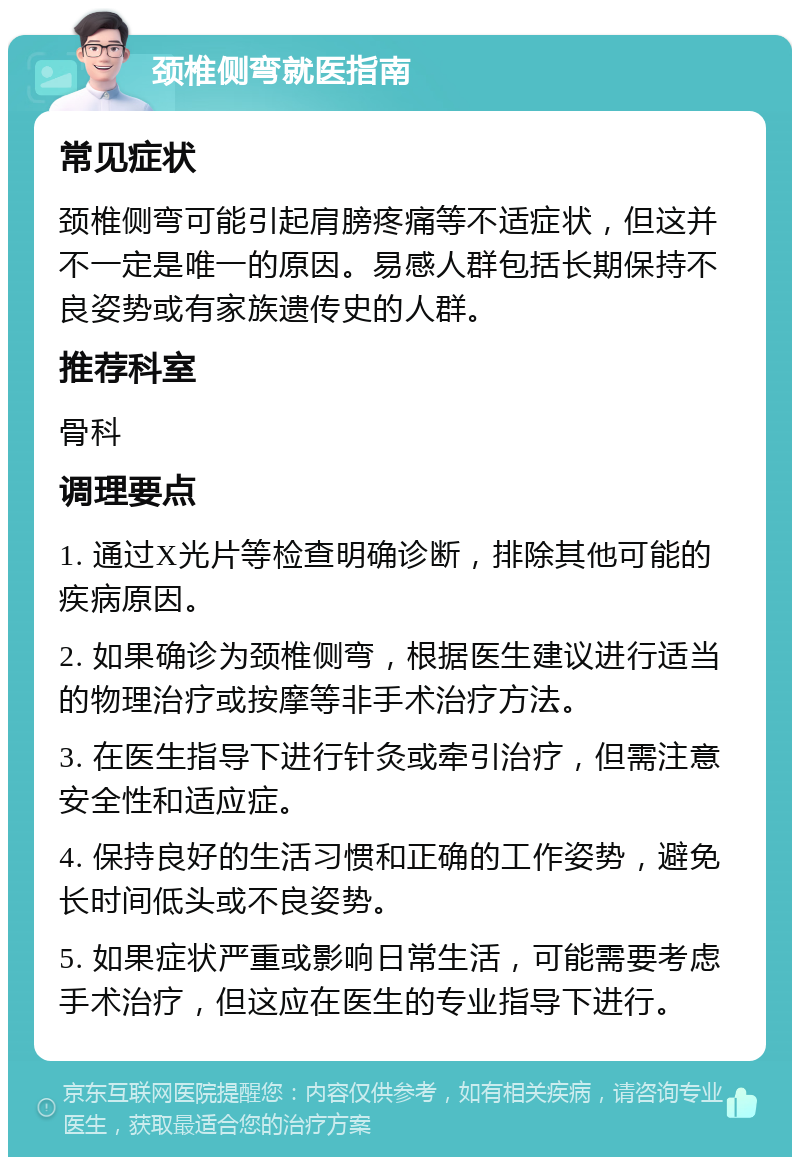 颈椎侧弯就医指南 常见症状 颈椎侧弯可能引起肩膀疼痛等不适症状，但这并不一定是唯一的原因。易感人群包括长期保持不良姿势或有家族遗传史的人群。 推荐科室 骨科 调理要点 1. 通过X光片等检查明确诊断，排除其他可能的疾病原因。 2. 如果确诊为颈椎侧弯，根据医生建议进行适当的物理治疗或按摩等非手术治疗方法。 3. 在医生指导下进行针灸或牵引治疗，但需注意安全性和适应症。 4. 保持良好的生活习惯和正确的工作姿势，避免长时间低头或不良姿势。 5. 如果症状严重或影响日常生活，可能需要考虑手术治疗，但这应在医生的专业指导下进行。