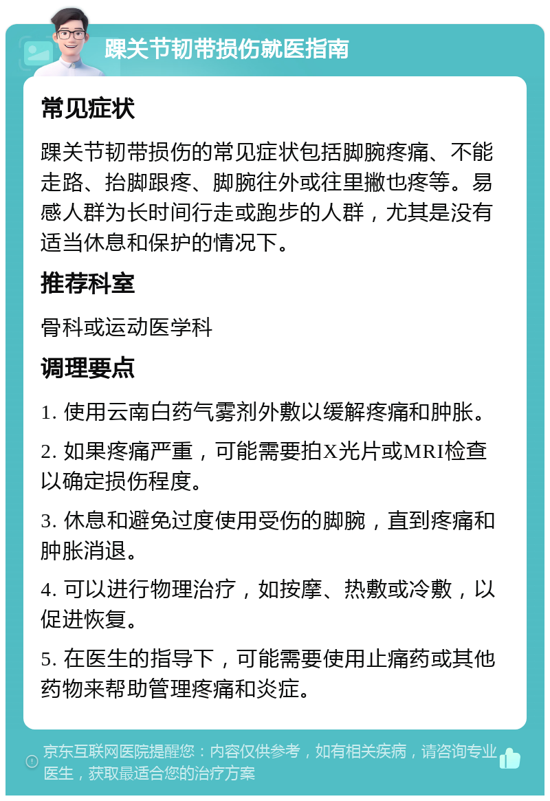 踝关节韧带损伤就医指南 常见症状 踝关节韧带损伤的常见症状包括脚腕疼痛、不能走路、抬脚跟疼、脚腕往外或往里撇也疼等。易感人群为长时间行走或跑步的人群，尤其是没有适当休息和保护的情况下。 推荐科室 骨科或运动医学科 调理要点 1. 使用云南白药气雾剂外敷以缓解疼痛和肿胀。 2. 如果疼痛严重，可能需要拍X光片或MRI检查以确定损伤程度。 3. 休息和避免过度使用受伤的脚腕，直到疼痛和肿胀消退。 4. 可以进行物理治疗，如按摩、热敷或冷敷，以促进恢复。 5. 在医生的指导下，可能需要使用止痛药或其他药物来帮助管理疼痛和炎症。