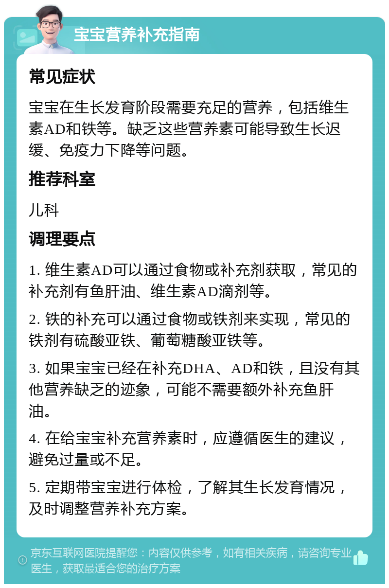 宝宝营养补充指南 常见症状 宝宝在生长发育阶段需要充足的营养，包括维生素AD和铁等。缺乏这些营养素可能导致生长迟缓、免疫力下降等问题。 推荐科室 儿科 调理要点 1. 维生素AD可以通过食物或补充剂获取，常见的补充剂有鱼肝油、维生素AD滴剂等。 2. 铁的补充可以通过食物或铁剂来实现，常见的铁剂有硫酸亚铁、葡萄糖酸亚铁等。 3. 如果宝宝已经在补充DHA、AD和铁，且没有其他营养缺乏的迹象，可能不需要额外补充鱼肝油。 4. 在给宝宝补充营养素时，应遵循医生的建议，避免过量或不足。 5. 定期带宝宝进行体检，了解其生长发育情况，及时调整营养补充方案。