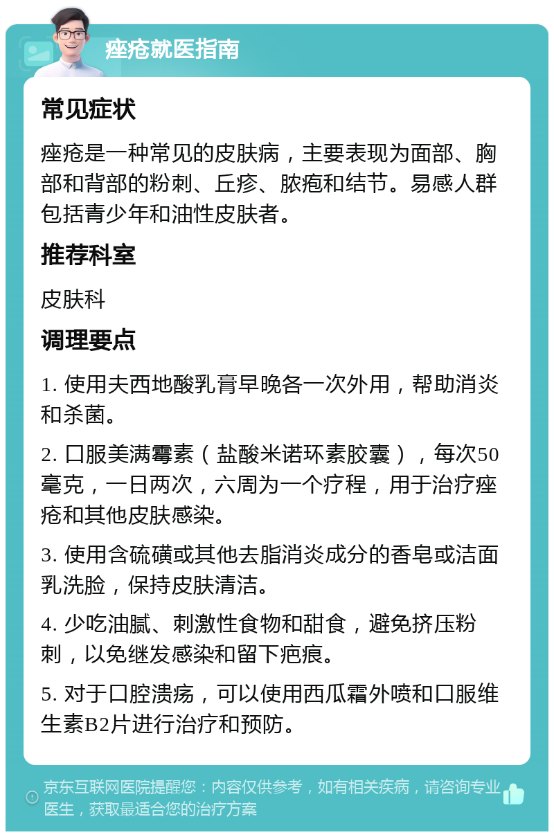 痤疮就医指南 常见症状 痤疮是一种常见的皮肤病，主要表现为面部、胸部和背部的粉刺、丘疹、脓疱和结节。易感人群包括青少年和油性皮肤者。 推荐科室 皮肤科 调理要点 1. 使用夫西地酸乳膏早晚各一次外用，帮助消炎和杀菌。 2. 口服美满霉素（盐酸米诺环素胶囊），每次50毫克，一日两次，六周为一个疗程，用于治疗痤疮和其他皮肤感染。 3. 使用含硫磺或其他去脂消炎成分的香皂或洁面乳洗脸，保持皮肤清洁。 4. 少吃油腻、刺激性食物和甜食，避免挤压粉刺，以免继发感染和留下疤痕。 5. 对于口腔溃疡，可以使用西瓜霜外喷和口服维生素B2片进行治疗和预防。