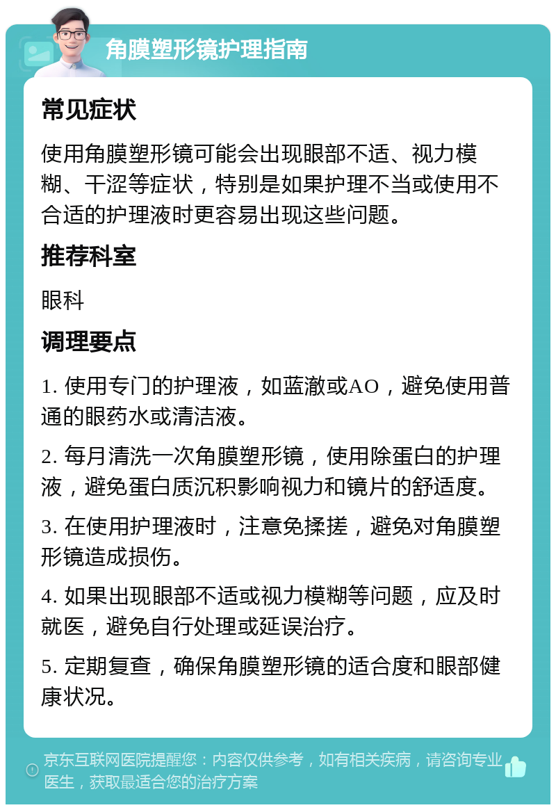 角膜塑形镜护理指南 常见症状 使用角膜塑形镜可能会出现眼部不适、视力模糊、干涩等症状，特别是如果护理不当或使用不合适的护理液时更容易出现这些问题。 推荐科室 眼科 调理要点 1. 使用专门的护理液，如蓝澈或AO，避免使用普通的眼药水或清洁液。 2. 每月清洗一次角膜塑形镜，使用除蛋白的护理液，避免蛋白质沉积影响视力和镜片的舒适度。 3. 在使用护理液时，注意免揉搓，避免对角膜塑形镜造成损伤。 4. 如果出现眼部不适或视力模糊等问题，应及时就医，避免自行处理或延误治疗。 5. 定期复查，确保角膜塑形镜的适合度和眼部健康状况。