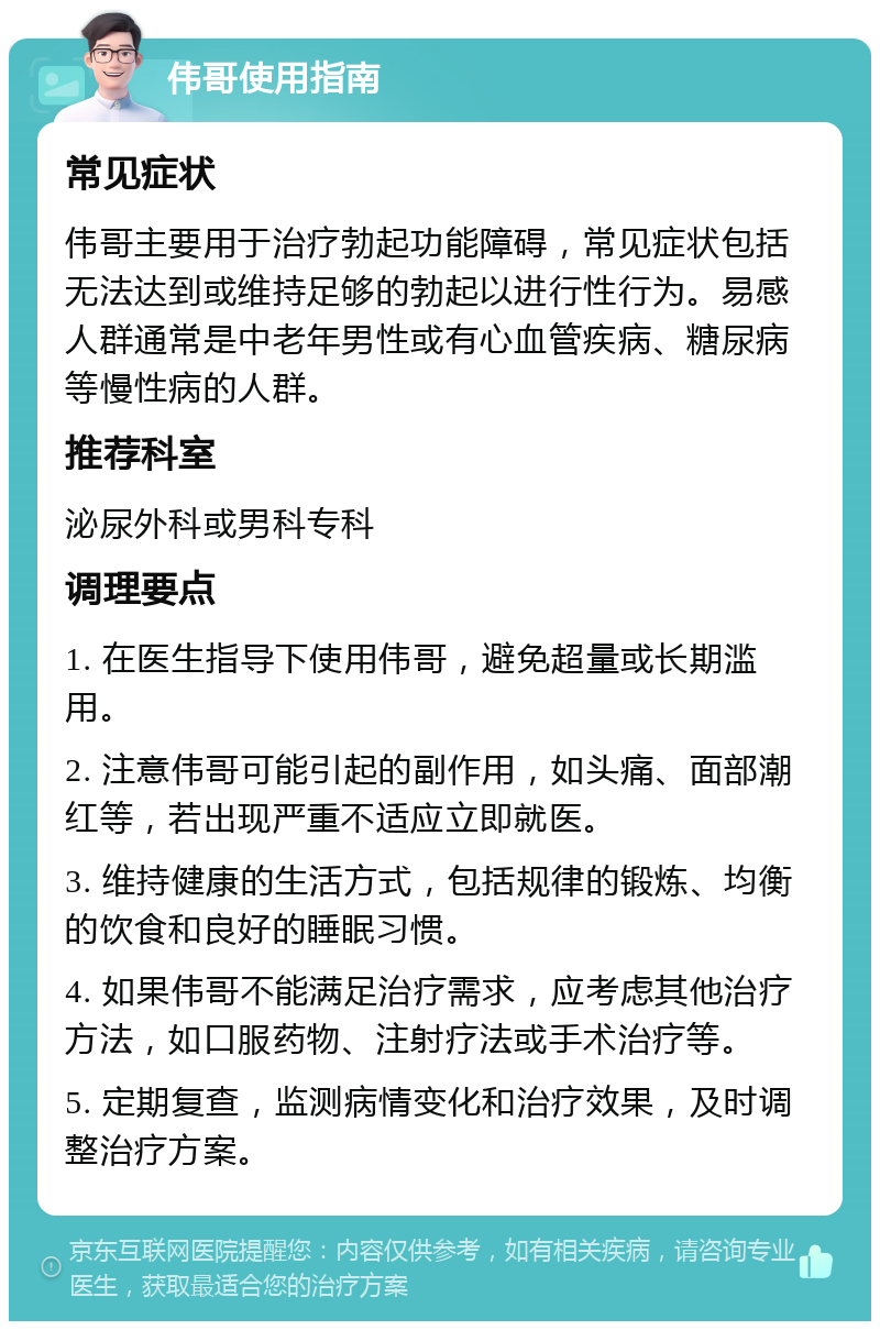 伟哥使用指南 常见症状 伟哥主要用于治疗勃起功能障碍，常见症状包括无法达到或维持足够的勃起以进行性行为。易感人群通常是中老年男性或有心血管疾病、糖尿病等慢性病的人群。 推荐科室 泌尿外科或男科专科 调理要点 1. 在医生指导下使用伟哥，避免超量或长期滥用。 2. 注意伟哥可能引起的副作用，如头痛、面部潮红等，若出现严重不适应立即就医。 3. 维持健康的生活方式，包括规律的锻炼、均衡的饮食和良好的睡眠习惯。 4. 如果伟哥不能满足治疗需求，应考虑其他治疗方法，如口服药物、注射疗法或手术治疗等。 5. 定期复查，监测病情变化和治疗效果，及时调整治疗方案。