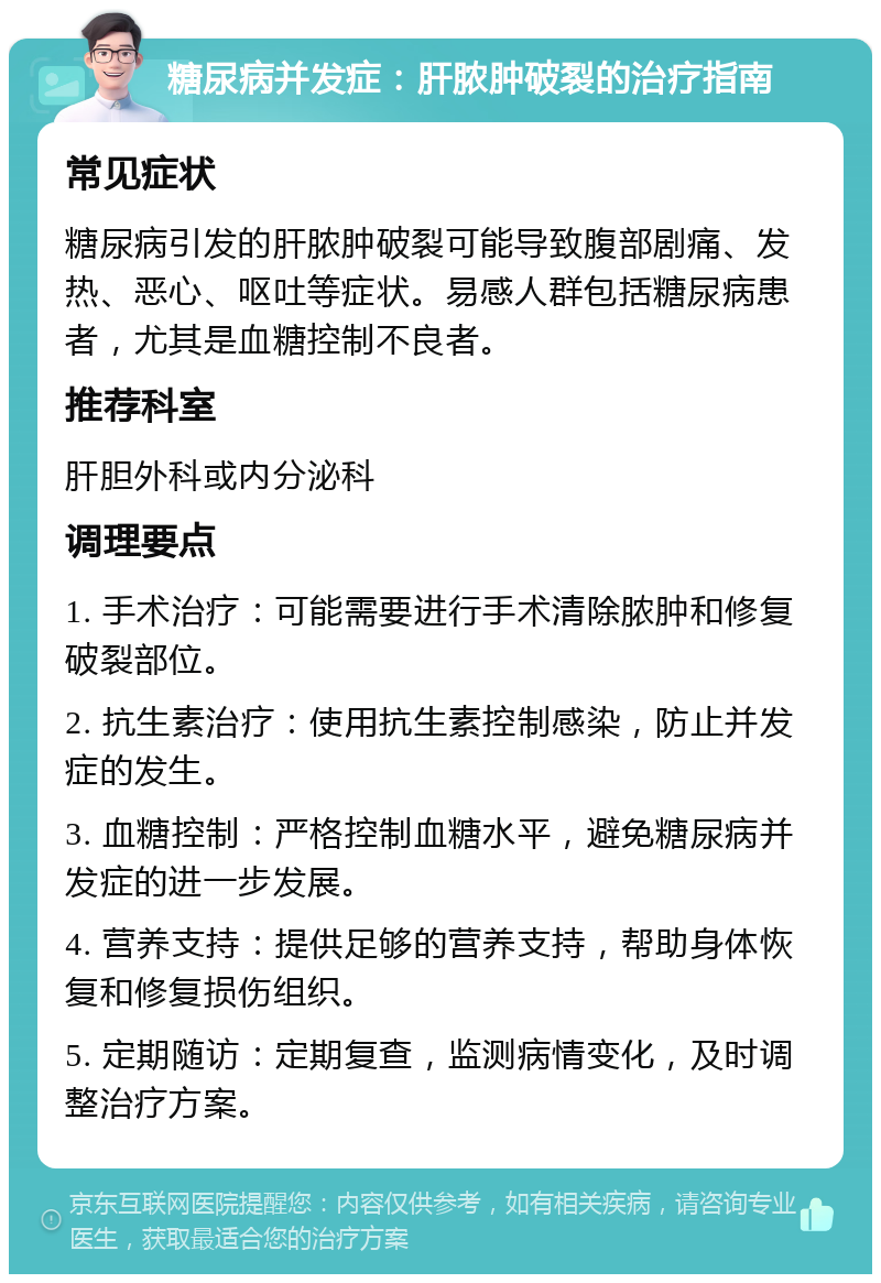 糖尿病并发症：肝脓肿破裂的治疗指南 常见症状 糖尿病引发的肝脓肿破裂可能导致腹部剧痛、发热、恶心、呕吐等症状。易感人群包括糖尿病患者，尤其是血糖控制不良者。 推荐科室 肝胆外科或内分泌科 调理要点 1. 手术治疗：可能需要进行手术清除脓肿和修复破裂部位。 2. 抗生素治疗：使用抗生素控制感染，防止并发症的发生。 3. 血糖控制：严格控制血糖水平，避免糖尿病并发症的进一步发展。 4. 营养支持：提供足够的营养支持，帮助身体恢复和修复损伤组织。 5. 定期随访：定期复查，监测病情变化，及时调整治疗方案。