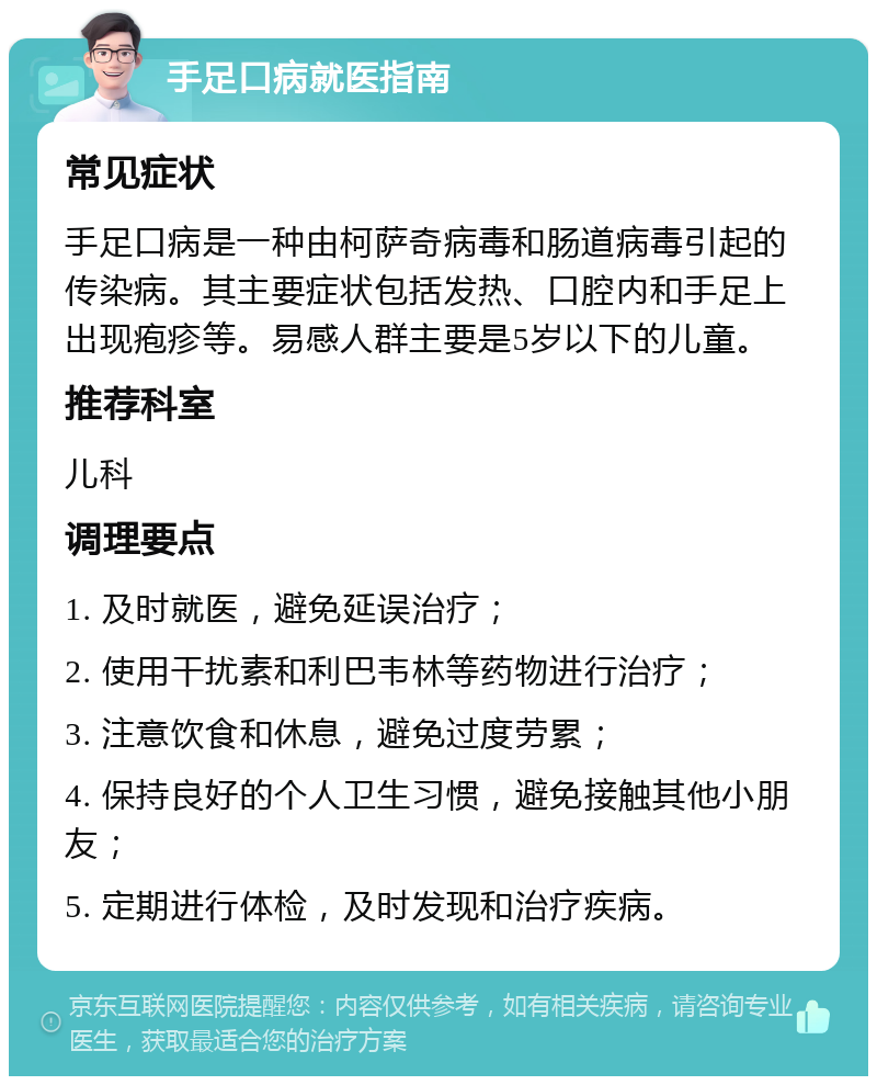 手足口病就医指南 常见症状 手足口病是一种由柯萨奇病毒和肠道病毒引起的传染病。其主要症状包括发热、口腔内和手足上出现疱疹等。易感人群主要是5岁以下的儿童。 推荐科室 儿科 调理要点 1. 及时就医，避免延误治疗； 2. 使用干扰素和利巴韦林等药物进行治疗； 3. 注意饮食和休息，避免过度劳累； 4. 保持良好的个人卫生习惯，避免接触其他小朋友； 5. 定期进行体检，及时发现和治疗疾病。