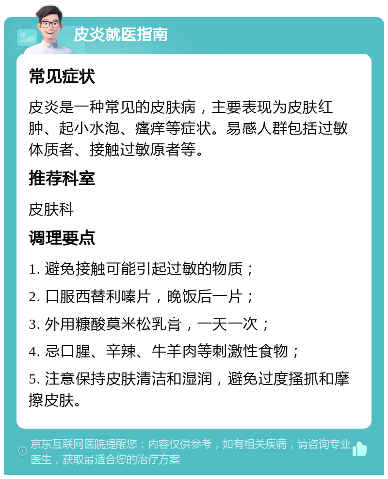 皮炎就医指南 常见症状 皮炎是一种常见的皮肤病，主要表现为皮肤红肿、起小水泡、瘙痒等症状。易感人群包括过敏体质者、接触过敏原者等。 推荐科室 皮肤科 调理要点 1. 避免接触可能引起过敏的物质； 2. 口服西替利嗪片，晚饭后一片； 3. 外用糠酸莫米松乳膏，一天一次； 4. 忌口腥、辛辣、牛羊肉等刺激性食物； 5. 注意保持皮肤清洁和湿润，避免过度搔抓和摩擦皮肤。