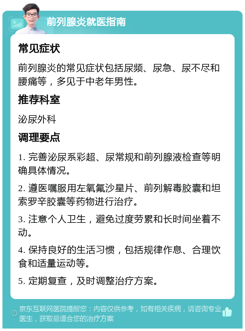 前列腺炎就医指南 常见症状 前列腺炎的常见症状包括尿频、尿急、尿不尽和腰痛等，多见于中老年男性。 推荐科室 泌尿外科 调理要点 1. 完善泌尿系彩超、尿常规和前列腺液检查等明确具体情况。 2. 遵医嘱服用左氧氟沙星片、前列解毒胶囊和坦索罗辛胶囊等药物进行治疗。 3. 注意个人卫生，避免过度劳累和长时间坐着不动。 4. 保持良好的生活习惯，包括规律作息、合理饮食和适量运动等。 5. 定期复查，及时调整治疗方案。