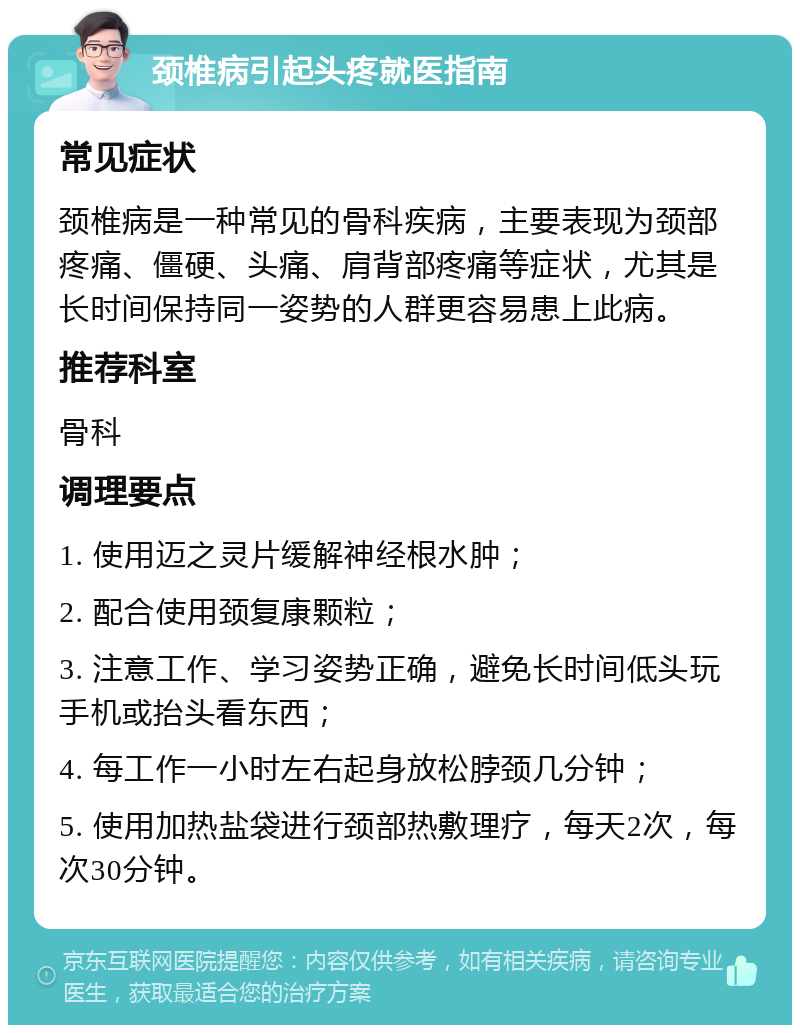 颈椎病引起头疼就医指南 常见症状 颈椎病是一种常见的骨科疾病，主要表现为颈部疼痛、僵硬、头痛、肩背部疼痛等症状，尤其是长时间保持同一姿势的人群更容易患上此病。 推荐科室 骨科 调理要点 1. 使用迈之灵片缓解神经根水肿； 2. 配合使用颈复康颗粒； 3. 注意工作、学习姿势正确，避免长时间低头玩手机或抬头看东西； 4. 每工作一小时左右起身放松脖颈几分钟； 5. 使用加热盐袋进行颈部热敷理疗，每天2次，每次30分钟。