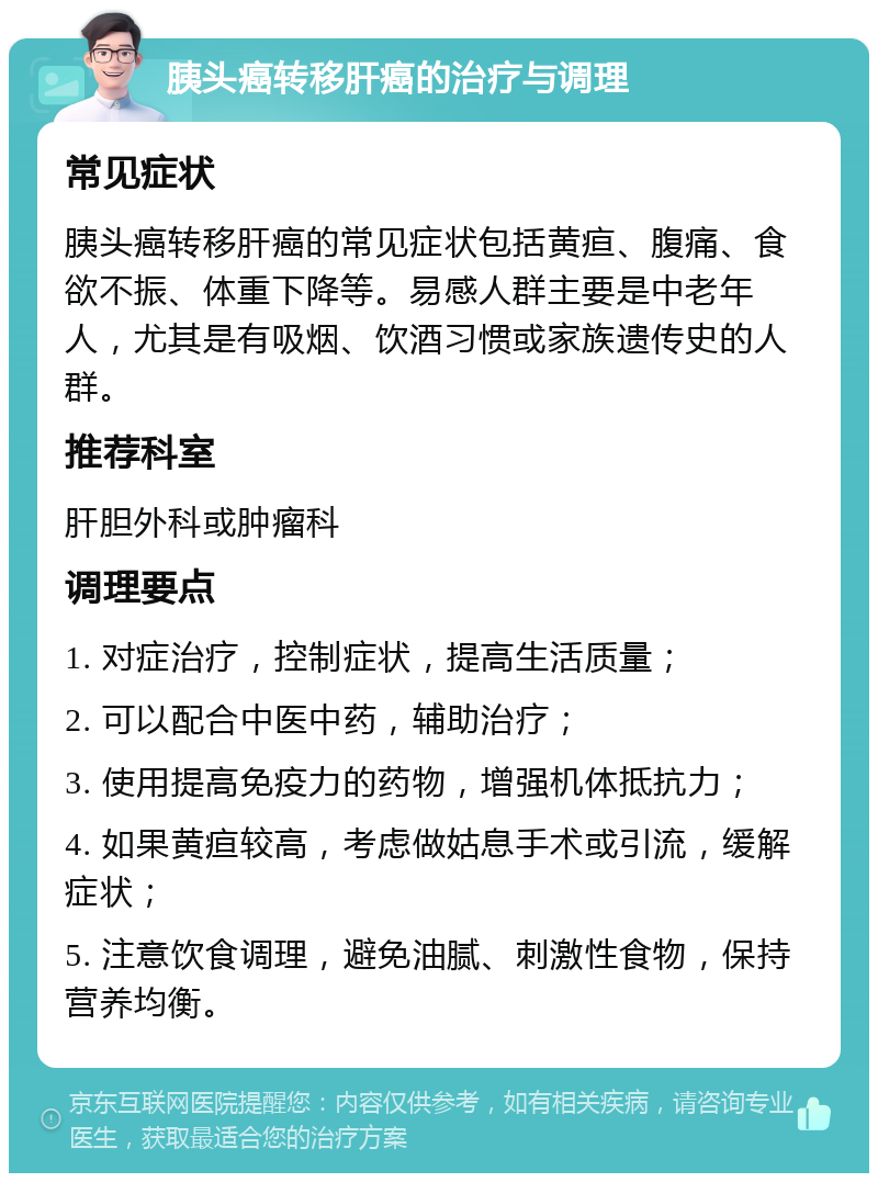 胰头癌转移肝癌的治疗与调理 常见症状 胰头癌转移肝癌的常见症状包括黄疸、腹痛、食欲不振、体重下降等。易感人群主要是中老年人，尤其是有吸烟、饮酒习惯或家族遗传史的人群。 推荐科室 肝胆外科或肿瘤科 调理要点 1. 对症治疗，控制症状，提高生活质量； 2. 可以配合中医中药，辅助治疗； 3. 使用提高免疫力的药物，增强机体抵抗力； 4. 如果黄疸较高，考虑做姑息手术或引流，缓解症状； 5. 注意饮食调理，避免油腻、刺激性食物，保持营养均衡。