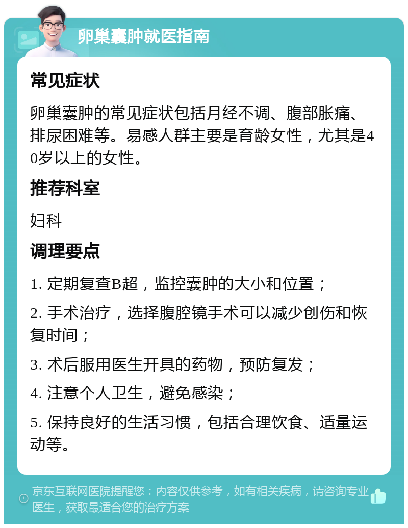 卵巢囊肿就医指南 常见症状 卵巢囊肿的常见症状包括月经不调、腹部胀痛、排尿困难等。易感人群主要是育龄女性，尤其是40岁以上的女性。 推荐科室 妇科 调理要点 1. 定期复查B超，监控囊肿的大小和位置； 2. 手术治疗，选择腹腔镜手术可以减少创伤和恢复时间； 3. 术后服用医生开具的药物，预防复发； 4. 注意个人卫生，避免感染； 5. 保持良好的生活习惯，包括合理饮食、适量运动等。