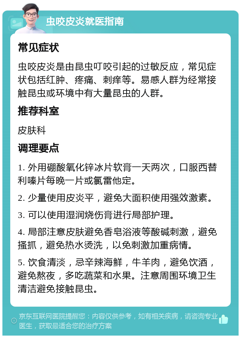 虫咬皮炎就医指南 常见症状 虫咬皮炎是由昆虫叮咬引起的过敏反应，常见症状包括红肿、疼痛、刺痒等。易感人群为经常接触昆虫或环境中有大量昆虫的人群。 推荐科室 皮肤科 调理要点 1. 外用硼酸氧化锌冰片软膏一天两次，口服西替利嗪片每晚一片或氯雷他定。 2. 少量使用皮炎平，避免大面积使用强效激素。 3. 可以使用湿润烧伤膏进行局部护理。 4. 局部注意皮肤避免香皂浴液等酸碱刺激，避免搔抓，避免热水烫洗，以免刺激加重病情。 5. 饮食清淡，忌辛辣海鲜，牛羊肉，避免饮酒，避免熬夜，多吃蔬菜和水果。注意周围环境卫生清洁避免接触昆虫。