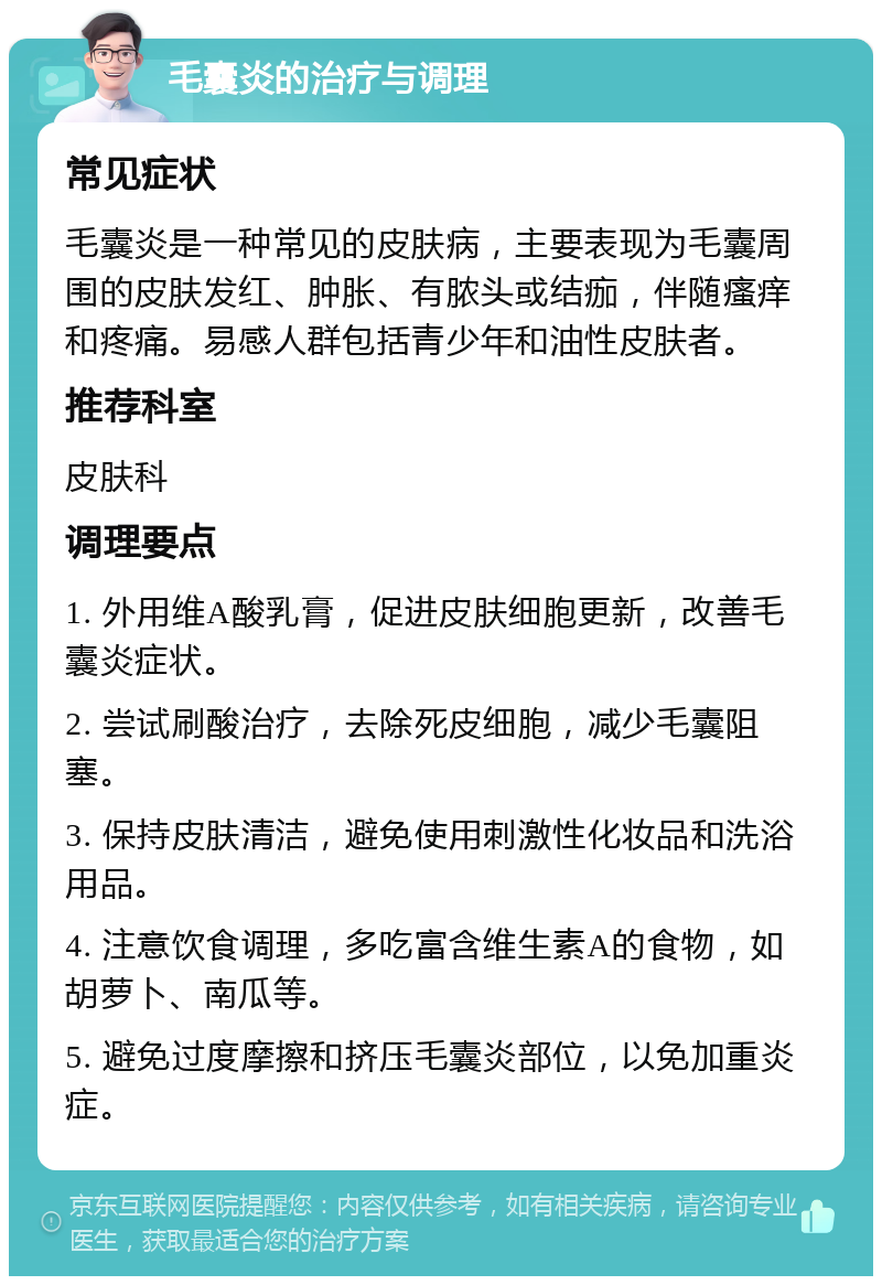 毛囊炎的治疗与调理 常见症状 毛囊炎是一种常见的皮肤病，主要表现为毛囊周围的皮肤发红、肿胀、有脓头或结痂，伴随瘙痒和疼痛。易感人群包括青少年和油性皮肤者。 推荐科室 皮肤科 调理要点 1. 外用维A酸乳膏，促进皮肤细胞更新，改善毛囊炎症状。 2. 尝试刷酸治疗，去除死皮细胞，减少毛囊阻塞。 3. 保持皮肤清洁，避免使用刺激性化妆品和洗浴用品。 4. 注意饮食调理，多吃富含维生素A的食物，如胡萝卜、南瓜等。 5. 避免过度摩擦和挤压毛囊炎部位，以免加重炎症。